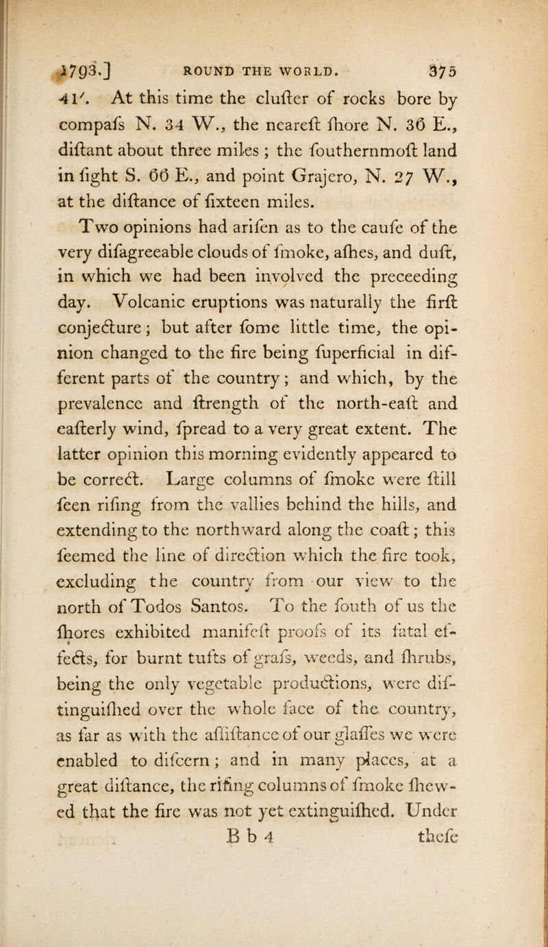 41^ At this time the clufter of rocks bore by compafs N. 34 W., the ncareft fhore N. 30 E., diftant about three miles ; the fouthernmoft land in fight S. 00 E., and point Grajcro, N. W., at the diftance of fixteen miles. Two opinions had arifen as to the caufe of the very difagreeable clouds of fmoke, afhes, and duft, in which we had been involved the preceeding day. Volcanic eruptions was naturally the firft conje6lure; but after fome little time, the opi¬ nion changed to the fire being fuperficial in dif¬ ferent parts of the country; and which, by the prevalence and ftrength of the north-eaft and eafterly wind, fpread to a very great extent. The latter opinion this morning evidently appeared to be correct. Large columns of finoke were flill feen rifing from the vallies behind the hills, and extending to the northward along the coaft ; this feemed the line of diredlion wdiich the fire took, excluding the country from -our view to the north of Todos Santos. To the fouth of us the fhores exhibited manifcft proofs of its fatal ef- fedls, for burnt tufts of grafs, weeds, and flirubs, being the only vegetable produdtions, were dif- tinguiflied over the whole face of the country, as far as with the afiiftance of our glafTes we were enabled to difeern; and in many places, at a great diftance, the rifing columns of fmoke fhew- ed that the fire was not yet extinguifhed. Under B b 4 thefe * j