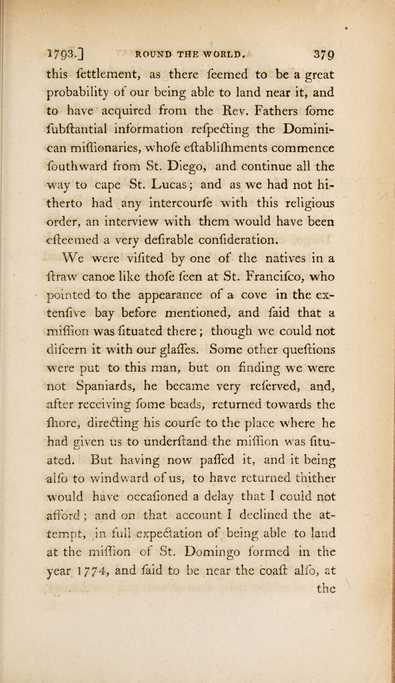 this fettlement, as there feemed to be a great probability of our being able to land near it, and to have acquired from the Rev. Fathers fome fubftantial information refpecSing the Domini¬ can miffionaries, whofe eftablifliments commence fouthward from St. Diego, and continue all the way to cape St. Lucas; and as we had not hi» therto had any intercourfe with this religious order, an interview with them would have been cfteemed a very defirable confideration. We were vifited by one of the natives in a ftraw canoe like thofe feen at St. Francifco, who pointed to the appearance of a cove in the ex- tenfive bay before mentioned, and faid that a miffion was iituated there; though we could not difcern it with our glalTes. Some other queftions were put to this man, but on finding we were not Spaniards, he became very referved, and, after receiving fome beads, returned towards the fliore, diredling his courfe to the place where he had given us to underfland the miffion was fitu- ated. But having now paffed it, and it being alfo to windward of us, to have returned thither would have occafioned a delay that I could not afford; and on that account I declined the at¬ tempt, in full expeftation of being able to land at the miffion of St. Domingo formed in the year 1774, and faid to be near the coaft alfo, at the