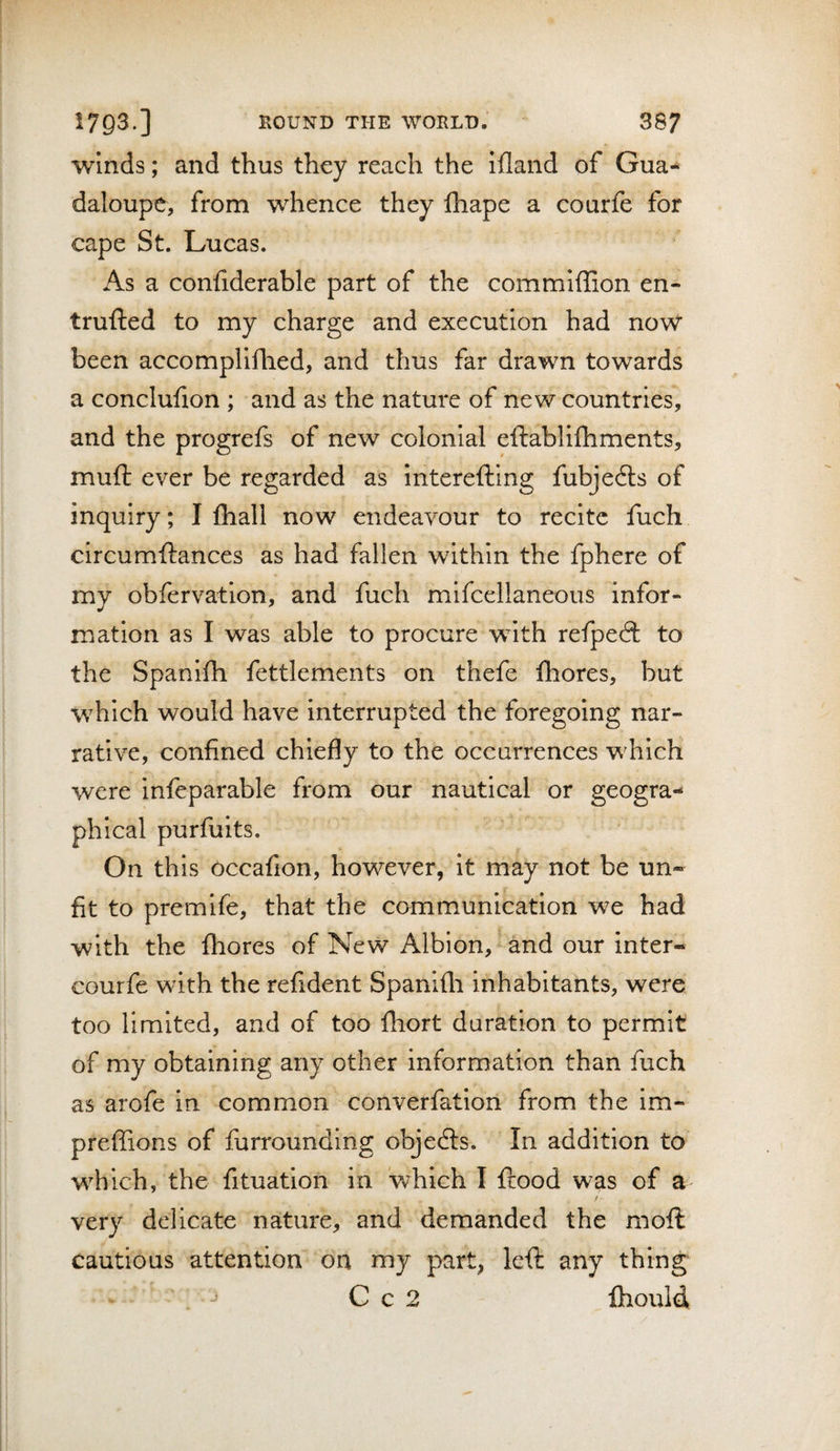 Winds; and thus they reach the ifland of Gua- daloupe, from whence they lhape a courfe for cape St. Lucas. As a confiderable part of the commiffion en- trufted to my charge and execution had now been accompliflied, and thus far drawn towards a conclufion ; and as the nature of new countries, and the progrefs of new colonial eftablifhments, muft ever be regarded as interefting fubjedls of inquiry; I fliall now endeavour to recite fuch circumftances as had fallen within the fphere of my obfervation, and fuch mifcellaneous infor¬ mation as I was able to procure with refpedl to the Spahifh fettlements on thefe fhores, but which would have interrupted the foregoing nar¬ rative, confined chiefly to the occurrences which were inieparable from our nautical or geogra¬ phical purfuits. On this occafion, however, it may not be un¬ fit to premife, that the communication we had with the fhores of New Albion, and our inter- courfe with the refident Spanifli inhabitants, were too limited, and of too fhort duration to permit of my obtaining any other information than fuch as arofe in common converfatiori from the im- preffions of furrounding objects. In addition to which, the fituation in 'which I ftood was of a / very delicate nature, and demanded the moft cautious attention on my part, left any thing . C c 2 fhould