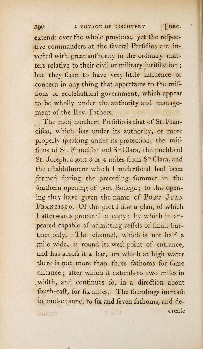 extends over the whole province, yet the refpec- tive commanders at the feveral Prefidios are in- vefted with great authority in the ordinary mat¬ ters relative to their civil or military jurifdidtion; but they feem to have very little influence or concern in any thing that appertains to the mif- fions or ecclefiaftical government, which appear to be w^holly under the authority and manage¬ ment of the Rev. Fathers. The moft northern Prefidio is that of St. Fran^ clfco, which has under its authority, or more properly fpeaking under its protection, the mlf- fions of St. Francifco and S^^ Clara, the pueblo of St. Jofeph, about 3 or 4 miles from S^^ Clara, and the eftablllbment which I underftood had been formed during the preceding fummer in the fouthern opening of port Bodega; to this open¬ ing they have given the name of Port Juan F'ranCISCO. Of this port I faw&gt;a plan, of which I afterwards procured a copy; by which it ap¬ peared capable of admitting veffels of fmall bur¬ then only. The channel, which is not half a mile wide, is round its weft point of entrance, and has acrofs it a bar, on which at high water there is not more than three fathoms for fome diftance ; after which it extends to two miles in .width, and continues fo, in a direction about fouth-eaft, for fix miles. The foundings increafe in mid-channel to fix and feven fathoms, and de- creafe