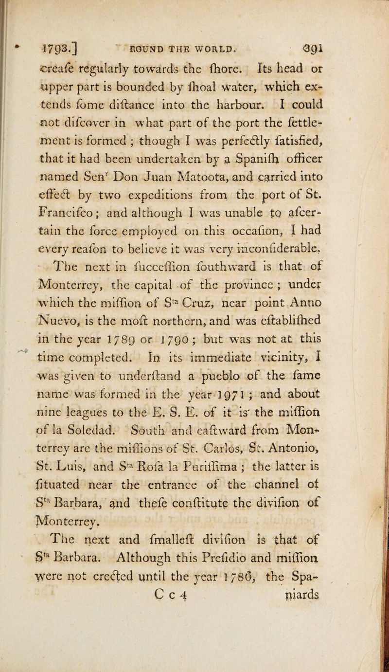 trcafe regularly towards the Ihorc. Its head or upper part is bounded by flioal w'ater, which ex¬ tends fome diftance into the harbour. I could not difcover in what part of the port the fettle- ment is formed ; though I was perfectly fatisfied, that it had been undertaken by a Spanifh officer named Sen’' Don Juan Matoota, and carried into effect by two expeditions from, the port of St. Frandfeo; and although I w^as unable to afeer- tain the force employed on this occafion, I had every reafon to believe it was very inconfiderable. ' The next in fucceffion fouthward is that of Monterrey, the capital of the province ; under wdiich the mlffion of S^^ Cruz, near point Anno Nuevo, is the moil northern, and was eftabliffied in the year l/SQ or J790 ; but w^as not at this time completed. In its immediate vicinity, I was given to underftand a pueblo of the fame name was formed in the year-3 971 ; and about nine leagues to the E. S. E. of it is* the mlffion of la Soledad. South and eaftward from Mon¬ terrey arc the mlffions of St, Carlos, St. Antonio, St. Luis, and Rofa la Purlffima ; the latter is fituated near the entrance of the channel of S^'^ Barbara, and thefe conftltute the divifion of Monterrey. The- next and fmalleft divifion is that of ' t Barbara. Although this Prefidio and miffioa \\ere not cre&lt;fled until the year 1780, the Spa- C c 4 piards