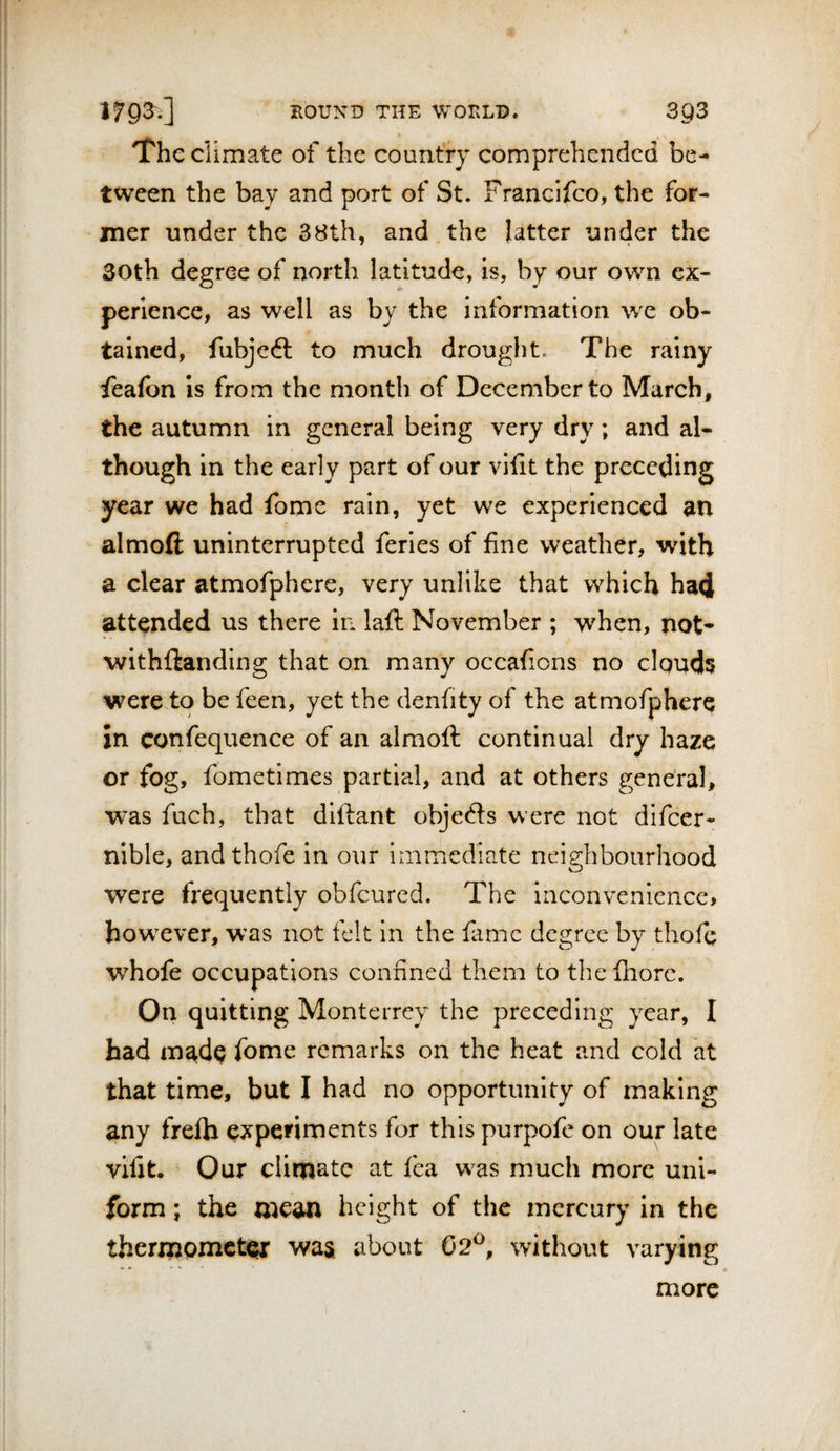 The climate of the country comprehended be¬ tween the bay and port of St. Francifeo, the for¬ mer under the 38th, and the latter under the 30th degree of north latitude, is, by our own ex¬ perience, as well as by the information we ob¬ tained, fubjeft to much drought. The rainy feafon is from the month of December to March, the autumn in general being very dry; and al¬ though in the early part of our vifit the preceding year we had fome rain, yet we experienced an almofl; uninterrupted feries of fine weather, with a clear atmofphere, very unlike that which ha&lt;i attended us there in laft November ; when, not* withflanding that on many occafions no clouds were to be feen, yet the denfity of the atmofphere in confequence of an almoft continual dry haze or fog, fometimes partial, and at others general, was fuch, that diftant objedls were not difeer- nible, andthofe in our immediate neighbourhood were frequently obfeured. The inconvenience, however, was not felt in the fame degree by thofe whofe occupations confined them to the fhorc. On quitting Monterrey the preceding year, I had madp fome remarks on the heat and cold at that time, but I had no opportunity of making any frefla experiments for this purpofe on our late vifit. Our climate at fea was much more uni¬ form ; the mew height of the mercury In the thermometer was about 02^, without varying more