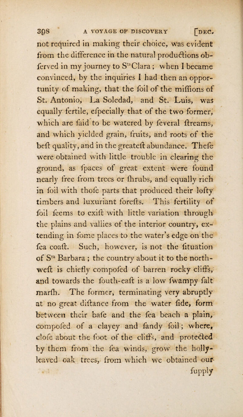 not required in making their choice, was evident from the difference in the natural produftions ob- ferved in my journey to Clara; when I became convinced, by the inquiries I had then an oppor¬ tunity of making, that the foil of the miffions of St. Antonio, La Soledad, and St. Luis, equally fertile, efpecially^that of the two former, which are faid to be watered by feveral ftreams, and which yielded grain, fruits, and roots of the beft quality, and in the greateft abundance. Thefe were obtained with little trouble in clearing the ground, as fpaces of great extent were found nearly free from trees or flirubs, and equally rich in foil with thofe parts that produced their lofty timbers and luxuriant forefts. This fertility of foil feems to exift with little variation through the plains and valiies of the Interior country, ex¬ tending in fome places to the water’s edge on the fea coaft. Such, howxver, is not the fituatlon of S^^ Barbara ; the country about it to the north- weft is chiefly compofed of barren rocky cliffs,’ and towards the fouth-eaft is a low fwampy fait marfh. The former, terminating very abruptly at no great diftance from the water fide, form between their bafe and the fea beach a plain, compofed of a clayey and fandy foil; where, clofe about the foot of the cliffs, and protedled by them from the fea w'inds, grow the holly¬ leaved oak trees, from -which we obtained ouf-