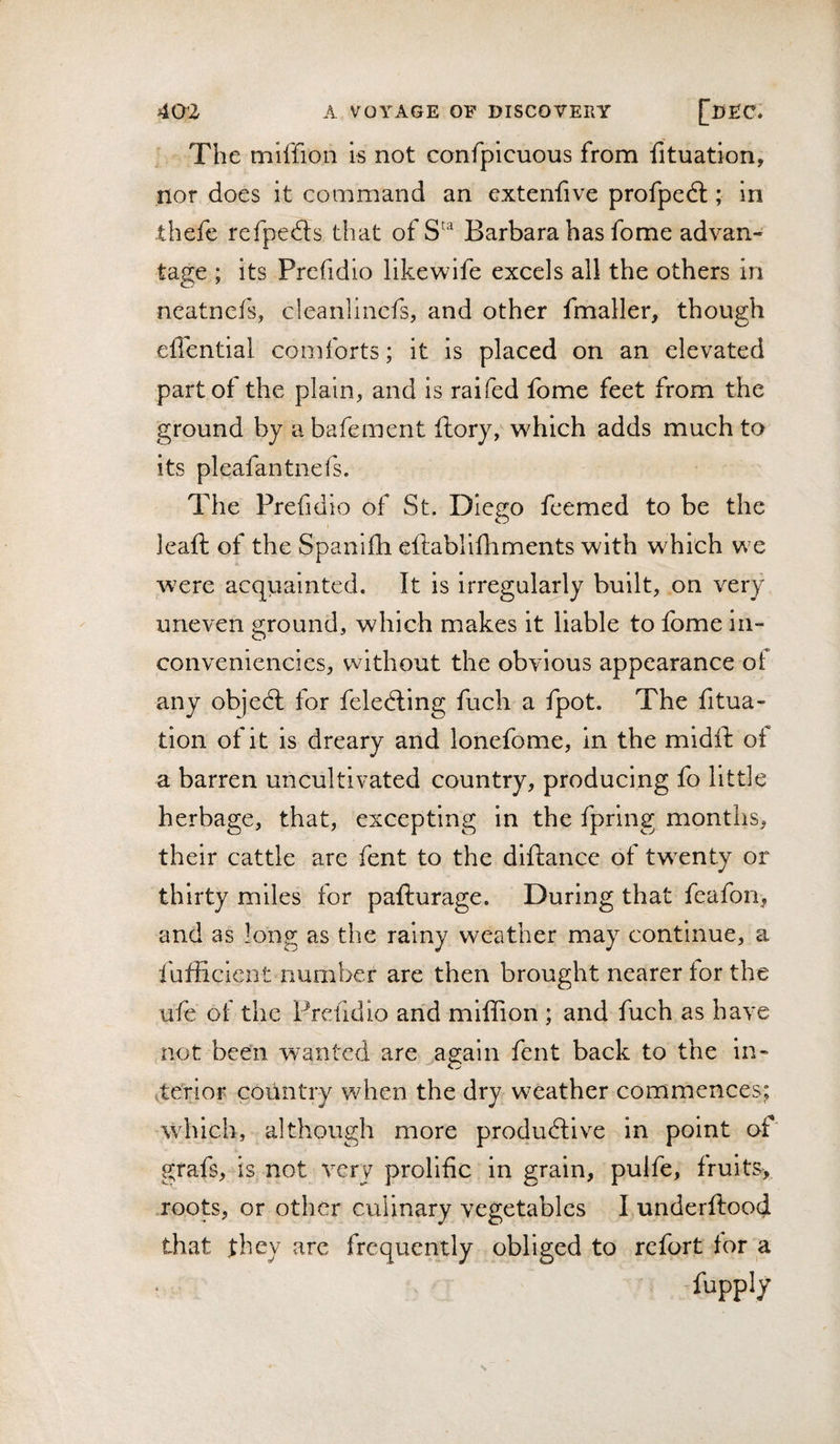 The miffion is not confpicuous from fituation, nor does it command an extcniive profpedl; in -thefe refpedts that of Barbara has fome advan¬ tage ; its Prefidio likewife excels all the others in ncatnefs, cleanlincfs, and other fmaller, though eflential comforts; it is placed on an elevated part of the plain, and is raifed fome feet from the ground by a bafement ftory, which adds much to its pleafantnefs. The Prefidio of St. Diego feemed to be the leaft of the Spanifli ellablifliments with which we were acquainted. It is irregularly built, on very uneven ground, which makes it liable to fome iii- conveniencics, without the obvious appearance of any objedl for feledting fuch a fpot. The fitua- tion of it is dreary and lonefome, in the midft of a barren uncultivated country, producing fo little herbage, that, excepting in the fpring months, their cattle are fent to the diftance of twenty or thirty miles for pafturage. During that feafon, and as long as the rainy weather may continue, a fufiicient number are then brought nearer for the ufe of the Prefidio and miffion ; and fuch as have not been wanted are ao;ain fent back to the in- tterior country when the dry weather commences; which, although more produdlive in point of grafs, is not very prolific in grain, pulfe, fruits,, .roots, or other culinary vegetables I underftood that they are frequently obliged to refort for a fupply