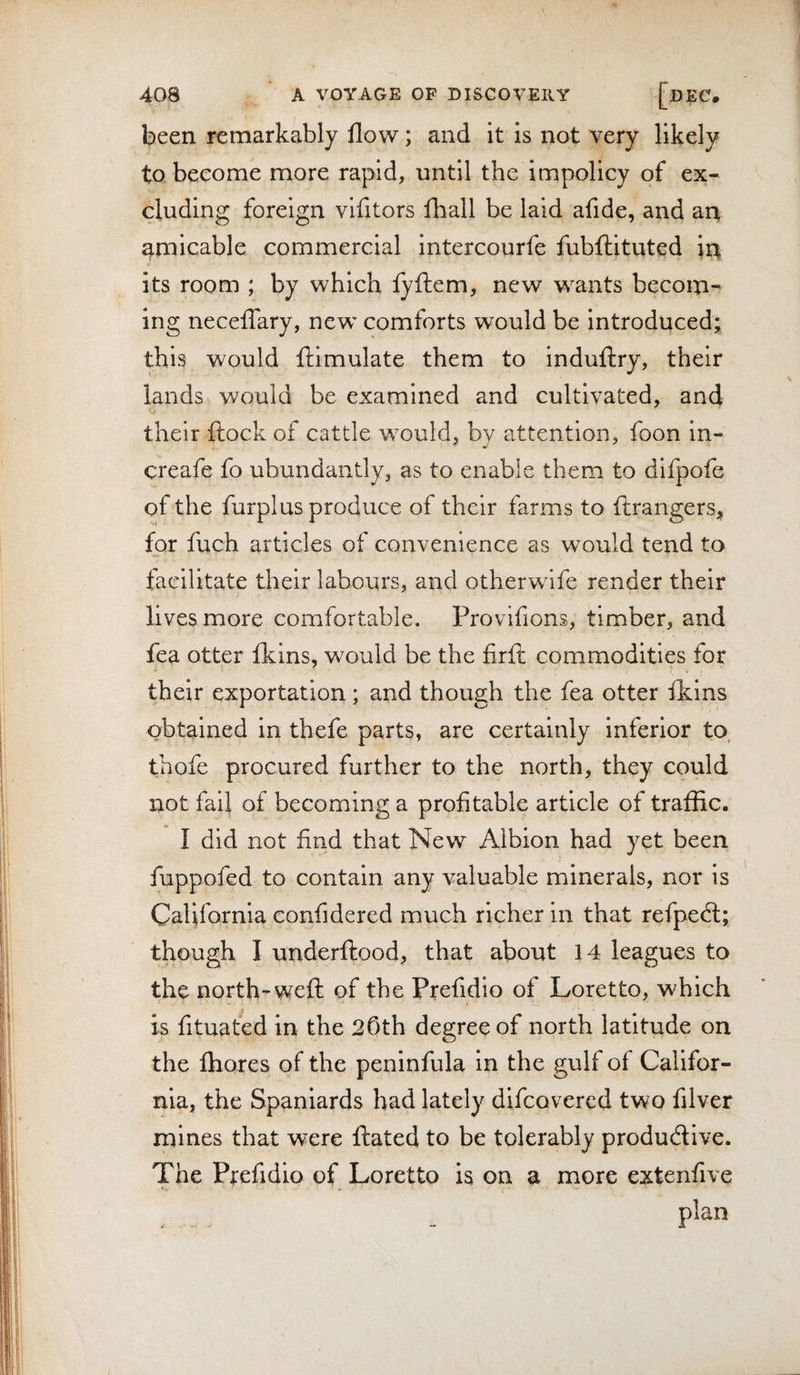 been remarkably flow; and it is not very likely to become more rapid, until the impolicy of ex¬ cluding foreign vifitors fhall be laid afide, and an amicable commercial intercourfe fubflituted in its room ; by which lyftem, new wants becom¬ ing neceflary, new comforts would be introduced; this would ftimulate them to induilry, their lands would be examined and cultivated, and their ftock of cattle would, by attention, foon in- creafe fo ubundantly, as to enable them to dlfpofe of the furplus produce of their farms to ftrangers. for fuch articles of convenience as would tend to facilitate their labours, and otherwlfe render their lives more comfortable. Provifions, timber, and fea otter Ikins, would be the firft commodities for their exportation ; and though the fea otter flclns obtained in thefe parts, are certainly inferior to, thofe procured further to the north, they could not fail of becoming a profitable article of traffic. I did not find that New Albion had yet been fuppofed to contain any valuable minerals, nor is California eonfidered much richer in that refpedl; though I underftood, that about 14 leagues to the north-weft of the Prefidio of Loretto, which is fituated in the 25th degree of north latitude on the fliores of the peninfula in the gulf of Califor¬ nia, the Spaniards had lately difcovered two filver mines that were ftated to be tolerably productive. The Prefidio of Loretto is on a more extenfive plan