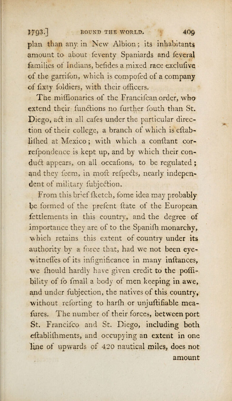 plan than any. in New Albion; its inhabitant^ amount to about feventy Spaniards and fevera.1 families of Indians, befides a mixed race exclufivQ of the garrifon, which is compofed of a company of fixty foldiers, with their of&amp;cers. The miffionaries of the Francifcan order, who extend their fundlions no further fouth than St. •I 1 Diego, acl in all cafes under the particular direc¬ tion of their college, a branch of which is eftab- lilhed at Mexico; with which a conftant cor- refpondeiice is kept up, and by which their con- dudl appears, on all occafions, to be regulated ; and they fcem, in moft refpedts, nearly indepen¬ dent of military fubjedtion. From this bref ft etch, fome idea may probably be formed of the prefent ftate of the European iettlements in this country, and the degree of importance they are of to the Spanifh monarchy, which retains this extent of country under its authority by a farce that, had we not been eye- wdtneffes of its infignificance in many inftances, w^e fhould hardly have given credit to the poffi- bihty of fo fmall a body of men keeping in awe, and under fubjection, the natives of this country, without reforting to harfh or unjuftifiable mea- fures. The number of their forces, between port St. Francifco and St. Diego, including both eftablifliments, and occupying an extent in one line of upwards of 420 nautical miles, does not amount