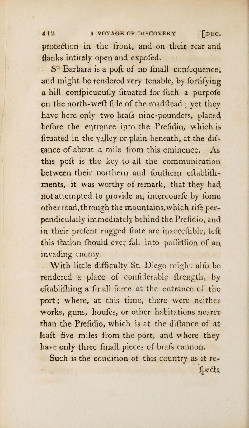 protedion in the front, and on their rear and flanks intirely open and expofed. ~ Barbara is a poll of no fmall confequence, and might be rendered very tenable, by fortifying a hill confpicuoufly fituated for fuch a purpofe on the north-weft fide of the roadftead ; yet they have here only two brafs nine-pounders, placed before the entrance into the Prefidio, which is fltuated in the yalley or plain beneath, at the dif- tance of about a mile from this eminence. As this poft is the key to ^11 the communication between their northern and fouthern eftablifh- ments, it was worthy of remark, that they had not attempted to provide an intercourfe by fome other road,through the mountains,which rife per¬ pendicularly immediately behind the Prefidio, and in their prefent rugged ft ate are inacceffible, left this ftation fapuld ever fall into poffeffion of an invading enemy. With little difBculty'St. Diego might alfo be rendered a place of confiderable ftrength, by eftablilliing a fmall force at the entrance of the port; where, at this time, there were neither works, guns, houfes, or other habitations nearer than the Prefidio, which is at the diftance of at leaft five miles from the port, and where they have only three fmall pieces of brafs cannon. Such is the condition of this country as it re- fpedls. /