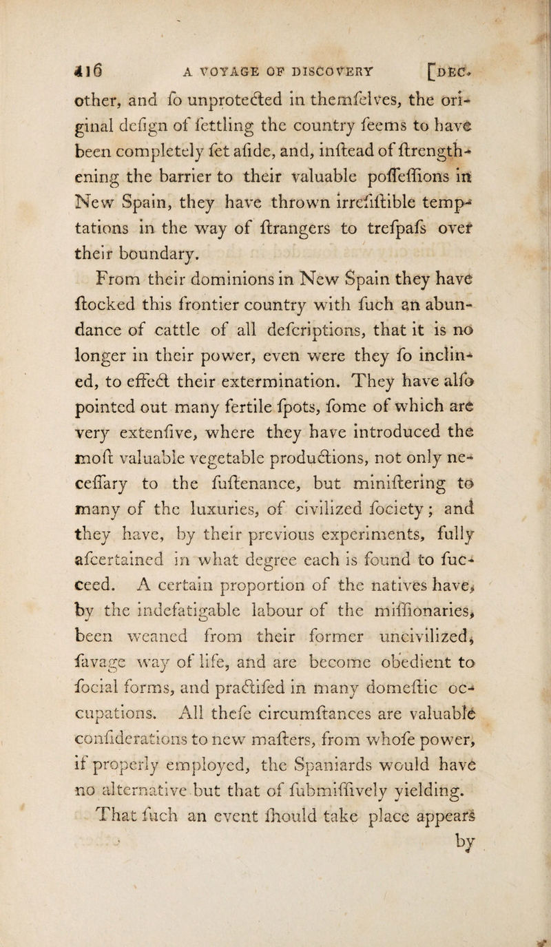 Other, and fo unprotec^led in themfelves, the ori¬ ginal dcfign of fettling the country feems to have been completely fet afide, and, inftead of ftrength- ening the barrier to their valuable pofleffions irt New Spain, they have thrown irrefiftible temp-^ tations in the way of ftrangers to trefpafs over their boundary. From their dominions in New Spain they have flocked this frontier country with fuch an abun¬ dance of cattle of all defcriptions, that it is no longer in their power, even were they fo inclin¬ ed, to effedt their extermination. They have alfo pointed out many fertile fpots, fome of which are very extenfive, where they have introduced the moft valuable vegetable productions, not only ne- ceffary to the fuftenance, but miniftering to many of the luxuries, of civilized fociety; and they have, by their previous experiments, fully afeertained in what degree each is found to fuc- ceed. A certain proportion of the natives have&gt; by the indefatisrable labour of the miffionaries* ./■ O ' been weaned from their former uncivilized^ fiivage way of life, and are become obedient to focial forms, and praePcifed in many domeftic oc-^ cupations. All thefe circumftances are valuable confideratioiis to new mafters, from whofe power, if properly employed, the Spaniards w^ould have no alterna.tive but that of fubmiffively yielding. That fuch an event Ihould take place appear^ by