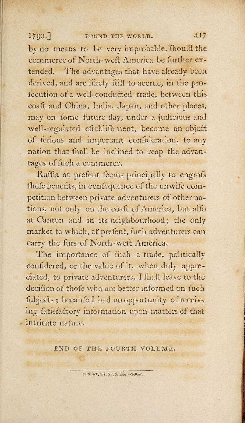 by no means to be very improbable^ ftiould the commerce of North-weft America be further ex¬ tended. The advantages that have already been derived, and are likely ftill to accrue, in the pro- fecution of a well-condudted trade, between this coaft and China, India, Japan, and other places, may on fome future day, under a judicious and well-regulated eftabllfliment, become an objed: of ferious and important confideration, to any nation that fliall be inclined to reap the advan¬ tages of fuch a commerce. Ruffia at prefent feems principally to engrofs thefe benefits, in confequence of the unwife com¬ petition between private adventurers of other na¬ tions, not only on the coaft of America, but alfo at Canton and in its neighbourhood; the only market to which, af prefent, fuch adventurers can carry the furs of North-weft America. The importance of fuch a trade, politically confidered, or the value of it, when duly appre¬ ciated, to private adventurers, I fliall leave to the decifion of thofe who are better Informed on fuch fubjeds ; becaufe I had no opportunity of receiv¬ ing fatisfadory information upon matters of that intricate nature. / END OF THE FOURTH VOLUME. T, Gillet, Priuter, Salilbur)-S(iUare.