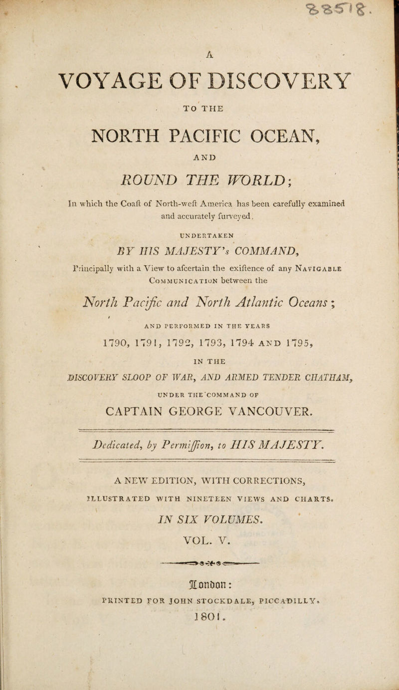 A VOYAGE OF DISCOVERY TO THE NORTH PACIFIC OCEAN, AND ROUND THE WORLD; In which the Coail of North-weft America has been carefully examined and accurately furveyed, UNDERTAKEN BY HIS MAJESTY'S COMMAND, Principally with a View to afcertain the exifience of any Navigable Communication between the North Pacific a7id North Atla?itk Oceans; i AND PERFORMED IN THE YEARS 1790, 1791, 1792, 1793, 1794 and 1795, IN THE DISCOVERY SLOOP OF WAR, AND ARMED TENDER CHATHAM^ UNDER THE'COMMAND OF CAPTAIN GEORGE VANCOUVER. Dedicated, by Permifiion, to HIS MAJESTY, A NEW EDITION, WITH CORRECTIONS, ILLUSTRATED WITH NINETEEN VIEWS AND CHARTS. IN SIX VOLUMES, VOL. V. SonDon: rilINTED FOR JOHN STOCKDALE, PICCADILLY. 1801.