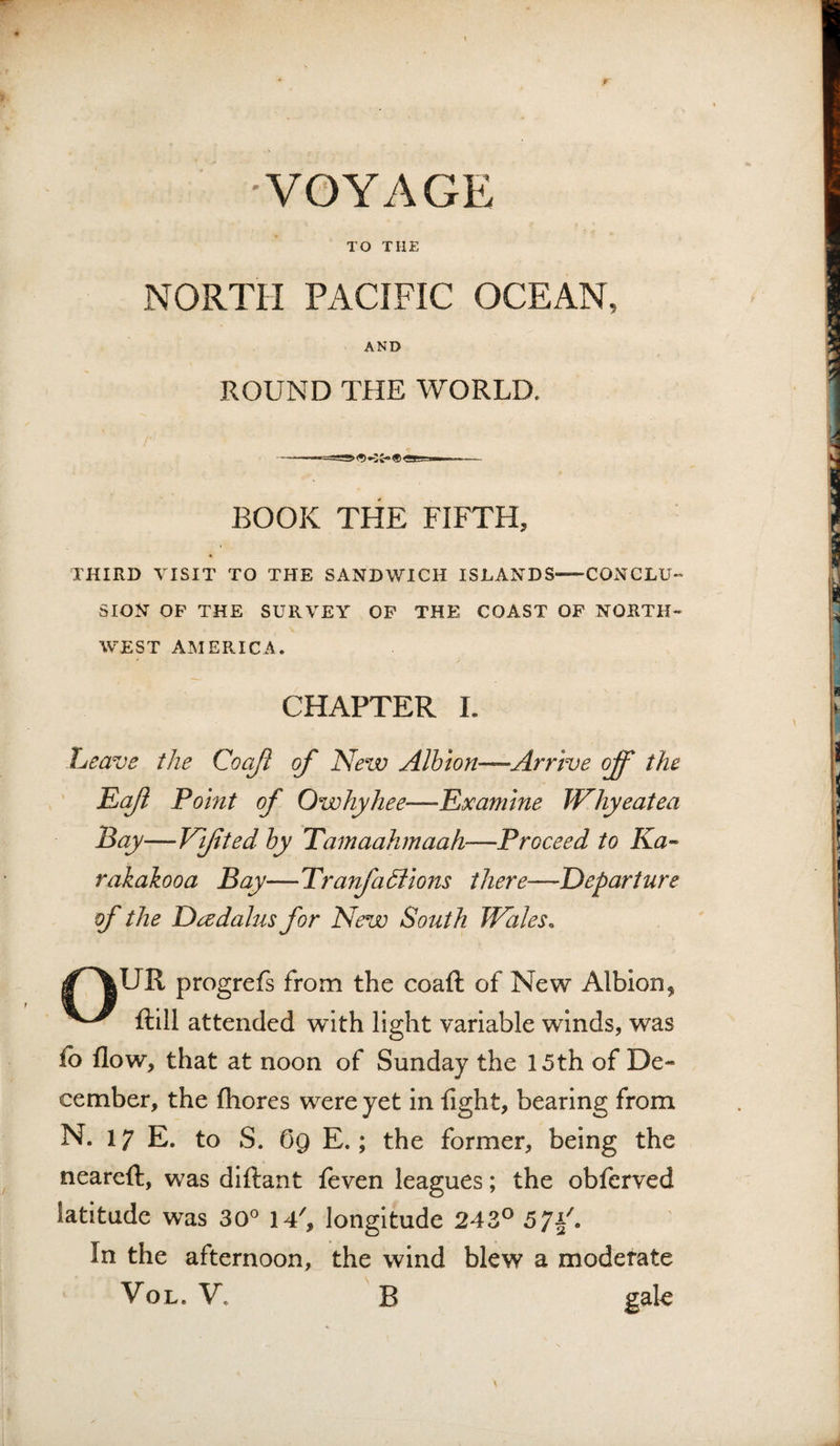 •VOYAGE TO THE NORTH PACIFIC OCEAN, AND ROUND THE WORLD. BOOK THE FIFTH, THIRD VISIT TO THE SANDWICH ISLANDS-CONCLU'' SION OF THE SURVEY OP THE COAST OF NORTH¬ WEST AMERICA. CHAPTER L heave the Coajl of New Albion—Arrive off the Eaft Point of Owhyhee—Examine Why eat ea Pay—Vifted by Tamaahmaah—Proceed to Ka- rakakooa Bay—Tratfadfions there—Departure of the DadaJus for New South Wales. progrefs from the coafl: of New Albion, ftill attended with light variable winds, was fo flow, that at noon of Sunday the 15th of De¬ cember, the fhores were yet in fight, bearing from N. 17 E. to S. Gg E.; the former, being the neareft, was diftant feven leagues; the obferved latitude was 30° iT, longitude 243^^ 57F. In the afternoon, the wind blew a moderate VoL. V. B gale