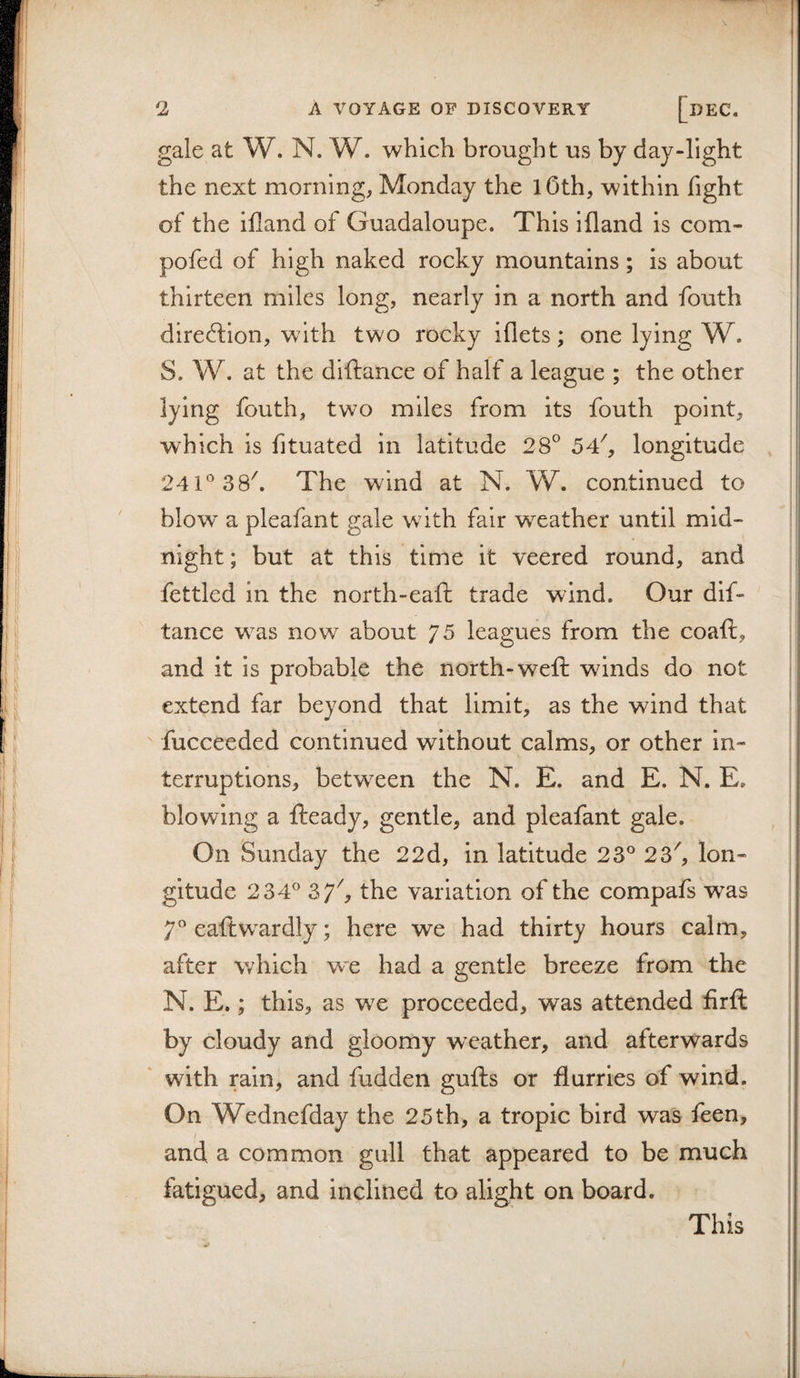 \ 2 A VOYAGE OF DISCOVERY [dEC. gale at W. N. W. which brought us by day-light the next morning, Monday the lOth, within fight of the ifland of Guadaloupe. This ifland is com- pofed of high naked rocky mountains; is about | thirteen miles long, nearly in a north and fouth | direction, with two rocky iflets; one lying W. ! S. W. at the diftance of half a league ; the other lying fouth, two miles from its fouth point, j which is fituated in latitude 28° 5T, longitude , | 241® 3 8^ The wind at N. W. continued to jj blow a pleafant gale with fair weather until mid- |ij night; but at this time it veered round, and ii i ; fettled in the north-eafh trade wind. Our dif¬ tance was now about 75 leagues from the coaft, :! and it is probable the north-weft winds do not i| extend far beyond that limit, as the wind that fucceeded continued without calms, or other in¬ terruptions, between the N. E. and E. N. E, ; blowing a fteady, gentle, and pleafant gale. ! On Sunday the 22d, in latitude 23® 23^ Ion- | gitude 234® Zf, the variation of the compafs was 7® eaftwardly; here we had thirty hours calm, after which wx had a gentle breeze from the ■ N. E.; this, as we proceeded, was attended firft ! by cloudy and gloomy weather, and afterwards with rain, and fudden gufts or flurries of wind. On Wednefday the 25 th, a tropic bird was feen, | and a common gull that appeared to be much fatigued, and inclined to alight on board. This ; i I