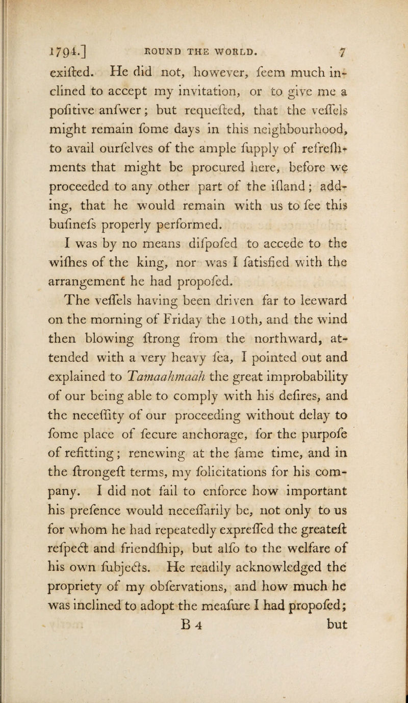 exifted. He did not, however, feem much in¬ clined to accept my invitation, or to give me a pohtlve anfwer; but requefted, that the veflels might remain fome days in this neighbourhood, to avail ourfelves of the ample fupply of refreflr^ ments that might be procured here, before we proceeded to any other part of the ifland; add¬ ing, that he would remain with us to fee this bufinefs properly performed. I was by no means difpofed to accede to the wifhes of the king, nor was I fatisfied with the arrangement he had propofed. The veifels having been driven far to leeward on the morning of Friday the 10th, and the wdnd then blowing ftrong from the northw^ard, at¬ tended with a very heavy fea, I pointed out and explained to Tamaahmaah the great improbability of our being able to comply wdth his deilres, and the neceffity of our proceeding without delay to fome place of fecure anchorage, for the purpofe of refitting ; renewing at the fame time, and in the ftrongeft terms, my folicitations for his com¬ pany. I did not fall to enforce how important his prefence would neceffarily be, not only to us for whom he had repeatedly exprelTed the greateft refpedl and frlendfhip, but alfo to the welfare of his own fubjeds. He readily acknowledged the propriety of my obfervatlons, and how much he was inclined to adopt the meafure I had propofed; B 4 but