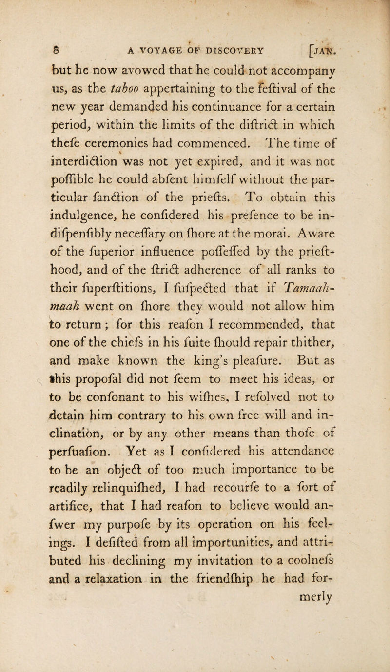 but he now avowed that he could not accompany us, as the tahoo appertaining to the feftival of the new year demanded his continuance for a certain period, within the limits of the diftridl in which thefe ceremonies had commenced. The time of interdid-ion was not yet expired, and it was not poffible he could abfent himfelf without the par¬ ticular fandion of the priefts. To obtain this indulgence, he confidered his prefence to be in- dlfpenfibly neceflary on fhore at the moral. Aware of the fuperior influence polTefled by the prieft- hood, and of the ftrid adherence of all ranks to their fuperftitions, I fufpeded that if Tamaah- maah went on Ihore they would not allow him to return; for this reafon I recommended, that one of the chiefs in his fuite fliould repair thither, and make known the king’s pleafure. But as this propofal did not feem to meet his ideas, or to be confonant to his wiflies, I refolved not to detain him contrary to his own free wdll and in¬ clination, or by any other means than thofe of perfuafion. Yet as I confidered his attendance to be an objed of too much Importance to be readily relinquifhed, I had recourfe to a fort of artifice, that I had reafon to believe would an- fwer my purpofe by its operation on his feel- ings. I defifted from all Importunities, and attri¬ buted his declining my invitation to a coolnefs and a relaxation in the frlendfhip he had for¬ merly