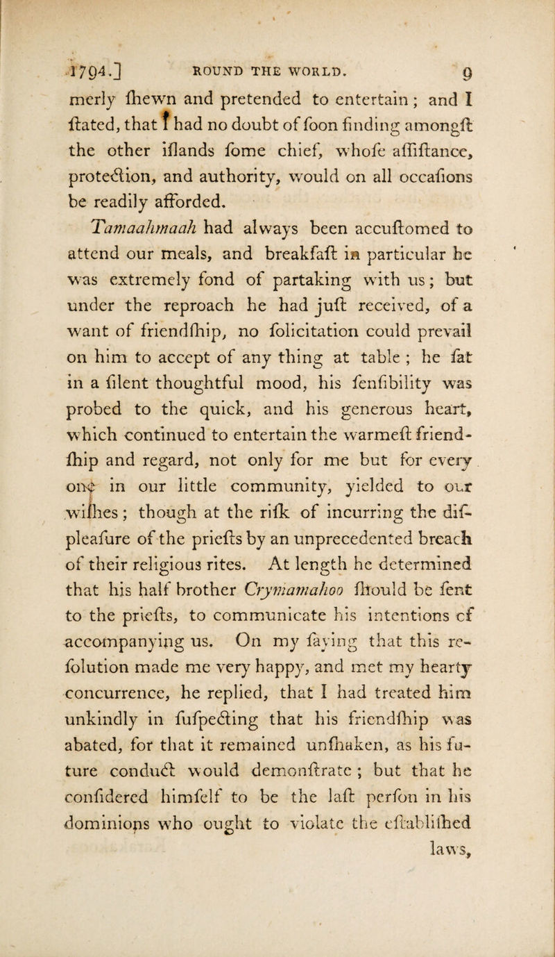 mcrly fliewn and pretended to entertain; and I ftated, that f had no doubt of foon finding amongfl the other iflands feme chief, whofe affiftance, prote&lt;5lion, and authority, would on all occafions be readily afforded, Tamaahrnaah had always been accuftomed to attend our meals, and breakfaft in particular he was extremely fond of partaking with us; but under the reproach he had juft received, of a want of friendfhip, no folicitatiori could prevail on him to accept of any thing at table ; he fat in a filent thoughtful mood, his fenfibility was probed to the quick, and his generous heart, which continued to entertain the warmeft friend- fhip and regard, not only for me but for eveiy oiK in our little community, yielded to our Avifhes; though at the rifk of incurring the dif- pleafure of the priefts by an unprecedented breach of their religious rites. At length he determined that his half brother Crymainahoo fhould be fent to the priefts, to communicate his intentions cf accompanying us. On my faying that this re- fblution made me very happy, and met my hearty concurrence, he replied, that I had treated him unkindly in fufpefting that his friendfhip was abated, for that it remained unfhaken, as his fu¬ ture conduft would demonftrate ; but that he confidered himfelf to be the laft perfon in his dominions who ought to violate the eftabllihed laws.