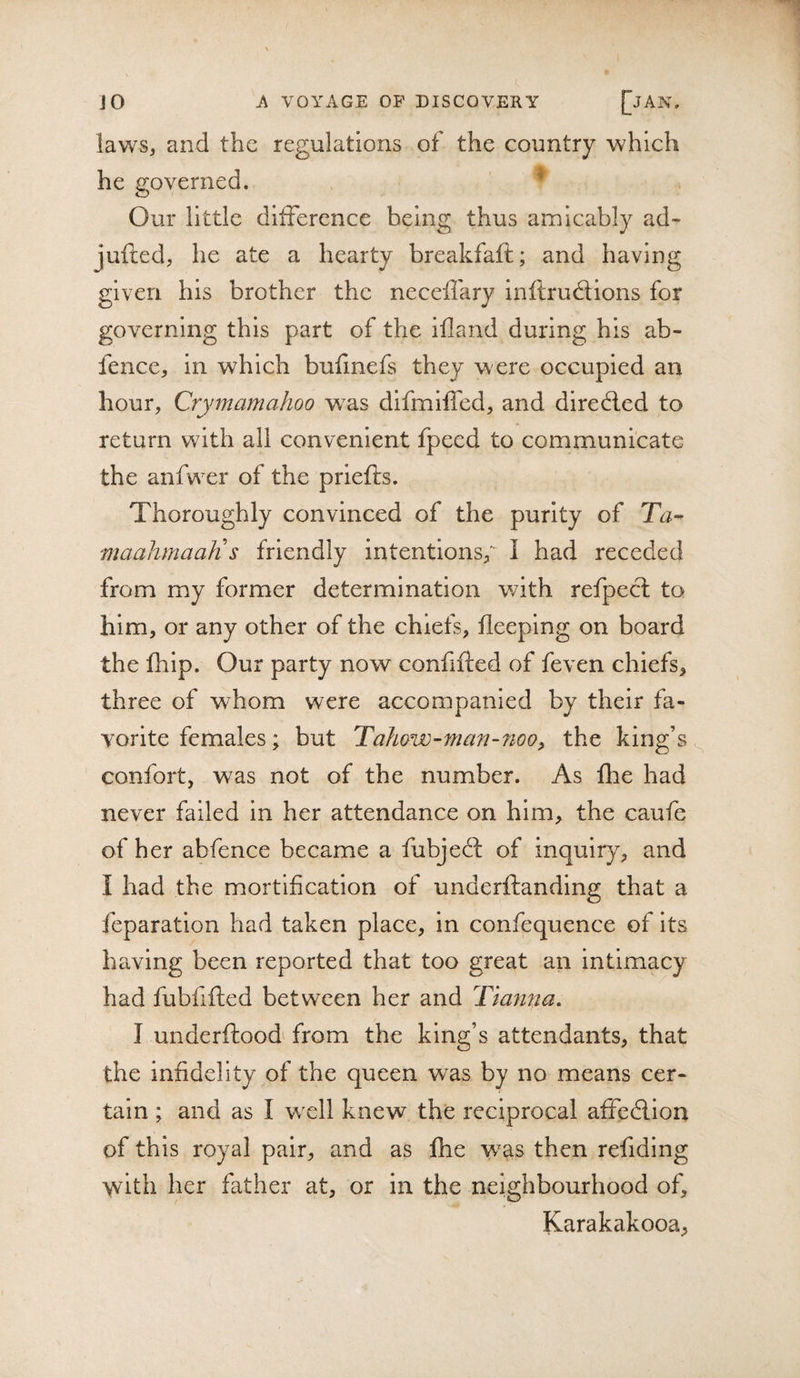 laws, and the regulations of the country which he governed. ' * Our little difference being thus amicably ad- jufted, he ate a hearty breakfaft; and having given his brother the neceffary inftruflions for governing this part of the ifland during his ab- fence, in which bufmefs they w ere occupied an hour, Crymamahoo w^as difmlffed, and dire6led to return with all convenient fpeed to communicate the anfwxr of the priefts. Thoroughly convinced of the purity of Ta^ maahmaaJi s friendly intentions^ I had receded from my former determination v/lth refpect to him, or any other of the chiefs, fleeping on board the fhip. Our party now confifted of feven chiefs, three of whom were accompanied by their fa¬ vorite females; but Tohow-man-noo^ the king’s confort, was not of the number. As fhe had never failed in her attendance on him, the caufe of her abfence became a fubjeff of inquiry, and I had the mortification of underftanding that a reparation had taken place, in confequence of its having been reported that too great an intimacy had fubfifted between her and Tiafina, I underftood^ from the king’s attendants, that the infidelity of the queen was by no means cer¬ tain ; and as I wxll knew the reciprocal affedlion of this royal pair, and as fhe was then refiding with her father at, or in the neighbourhood of, Karakakooa,