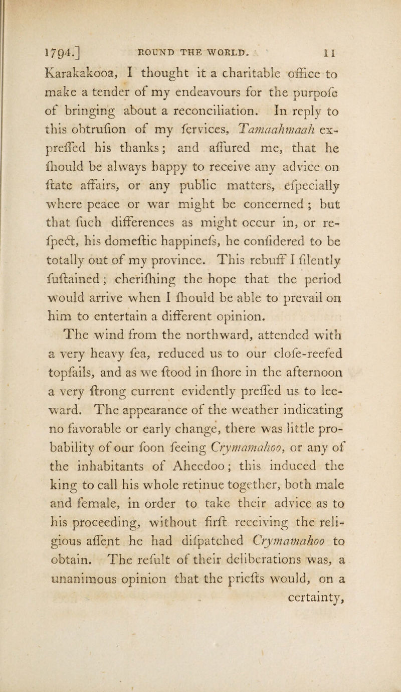 Karakakooa, I thought it a charitable office to make a tender of my endeavours for the purpofe of bringing about a reconciliation. In reply to this obtrufion of my fervices, Tamaahmaah ex- preffied his thanks; and affured me, that he ffiould be always happy to receive any advice on, ftate affairs, or any public matters, efpecially where peace or war might be concerned ; but that fuch differences as might occur in, or re- fpedt, his domeftic happinefs, he confidered to be totally out of my province. This rebuff I filently fuftalned ; cheriffiing the hope that the period would arrive when I ffiould be able to prevail on him to entertain a different opinion. The wind from the northward, attended with a v-ery heavy fea, reduced us to our clofe-reefed ' topfails, and as we ftood in ffiore in the afternoon a very ftrong current evidently preffed us to lee¬ ward. The appearance of the w^eather indicating no favorable or early change, there was little pro¬ bability of our foon feeing Cryrnamahoo, or any of the inhabitants of Aheedoo; this induced the king to call his whole retinue together, both male and female, in order to take their advice as to his proceeding, without firfi: receiving the reli¬ gious affent he had difpatched Cryrnamahoo to obtain. The refult of their deliberations was, a unanimous opinion that the priefts would, on a certainty,