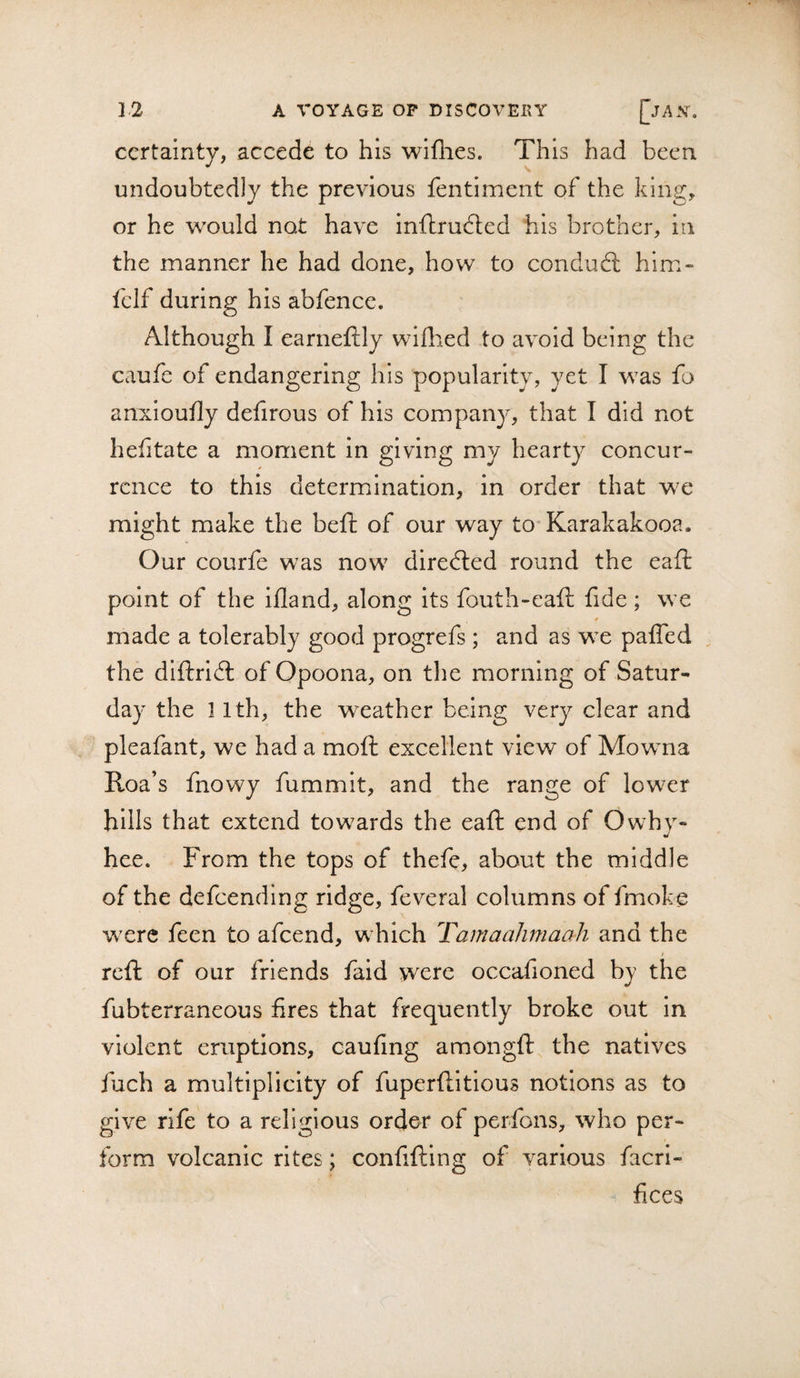 certainty, accede to his wiflies. This had been undoubtedly the previous fentiment of the king, or he would not have inftrudted his brother, in the manner he had done, how to condud: him» fclf during his abfence. Although I earneftly wiflied to avoid being the caufc of endangering his popularity, yet I was fo anxioufly dehrous of his company, that I did not hefitate a moment In giving my hearty concur¬ rence to this determination, in order that we might make the beft of our way to Karakakooa. Our courfe was now direded round the eaft point of the ifland, along its fouth-eaft fide ; we f made a tolerably good progrefs ; and as we paffed the diftrid of Opoona, on the morning of Satur¬ day the 11th, the weather being very clear and pleafant, we had a moft excellent view of Mowna Roa’s fnowy fummit, and the range of lower hills that extend towards the eaft end of Owhy- hee. From the tops of thefe, about the middle of the defeending ridge, fev^'eral columns of fmoke wxre feen to afeend, w hich Tarnaalimaali and the I reft of our friends faid were occafioned by the fubterraneous fires that frequently broke out in violent eruptions, caufing amongft the natives fuch a multiplicity of fuperftitious notions as to give rife to a religious order of perfons, who per¬ form volcanic rites; confifting of various facrl- fices