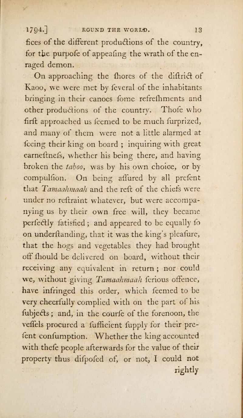 fices of the different produdlions of the country, for the purpofe of appeafing the wrath of the en¬ raged demon. On approaching the fhores of the dlftridl of Kaoo, we were met by feveral of the inhabitants bringing in their canoes fomc refrefliments and other produdions of the country. Thole who firft approached us feemed to be much furprized, and many of them w^re not a little alarrned at feeing their king on board ; inquiring with great carneftnefs, whether his being there, and haring broken the taboo, w^as by his owm choic-e, or by compulfion. On being affured by all prefent that Ta'maahmaaJi and the reft of the chiefs wxrc under no reftraint wdiatever, but w^ere accompa¬ nying us by their own free will, they became perfectly fatisned; and appeared to be equally fo on underftanding, that it w^as the king’s pleafure, that the hogs and vegetables they had brought oft Ihould be delivered on board, without their receiving any equivalent in return ; nor could wx, without giving Taniaahmaali ferious offence, have infringed this order, which feemed to be very cheerfully complied with on the part of his fubjefls; and, in the courfe of the forenoon, the veflels procured a fufticient fupply for their pre- fent confumption. Whether the king accounted with thefe people afterwards for the value of their property thus difpofed of, or not, I could not rightly