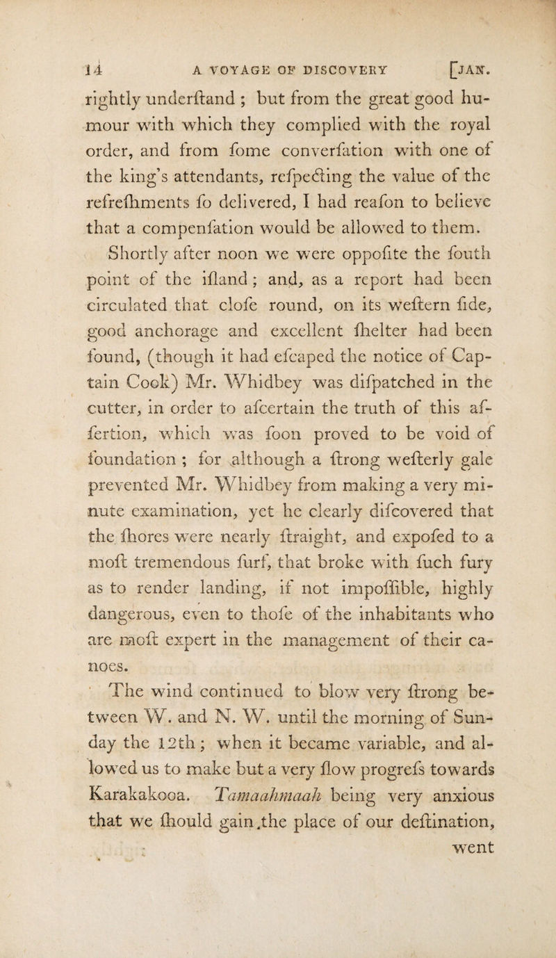 rightly underftand ; but from the great good hu¬ mour with which they complied with the royal order, and from fome converfation with one of the king’s attendants, refpefting the value of the refrefliments fo delivered, I had reafon to believe that a comperifation would be allowed to them. Shortly after noon we were oppofite the foiith point of the iflancl; and, as a report had been circulated that clofe round, on its weftern fide, eood anchora2!:e and excellent fhelter had been found, (though it had efcaped the notice of Cap¬ tain Cook) Mr. Whldbey was difpatched in the cutter, in order to afeertain the truth of this af- fertion, which was foon proved to be void of foundation ; for although a ftrong wefterly gale prevented Mr. Whidbey from making a very mi¬ nute examination, yet he clearly difeovered that the fhores were nearly feraight, and expofed to a moft tremendous furf, that broke with fuch fury as to render landing, if not impoffible, highly dangerous, even to thofc of the Inhabitants who are mofl expert in the management of their ca¬ noes. ■ The wdnd continued to blow very ftrong be¬ tween W. and N. W. until the morning of Sun¬ day the 12th; when it became variable, and al¬ lowed us to make but a very flow progrefs towards Karakakooa. Tamaahmaah being very anxious that we fhould gain,the place of our deftlnation, went