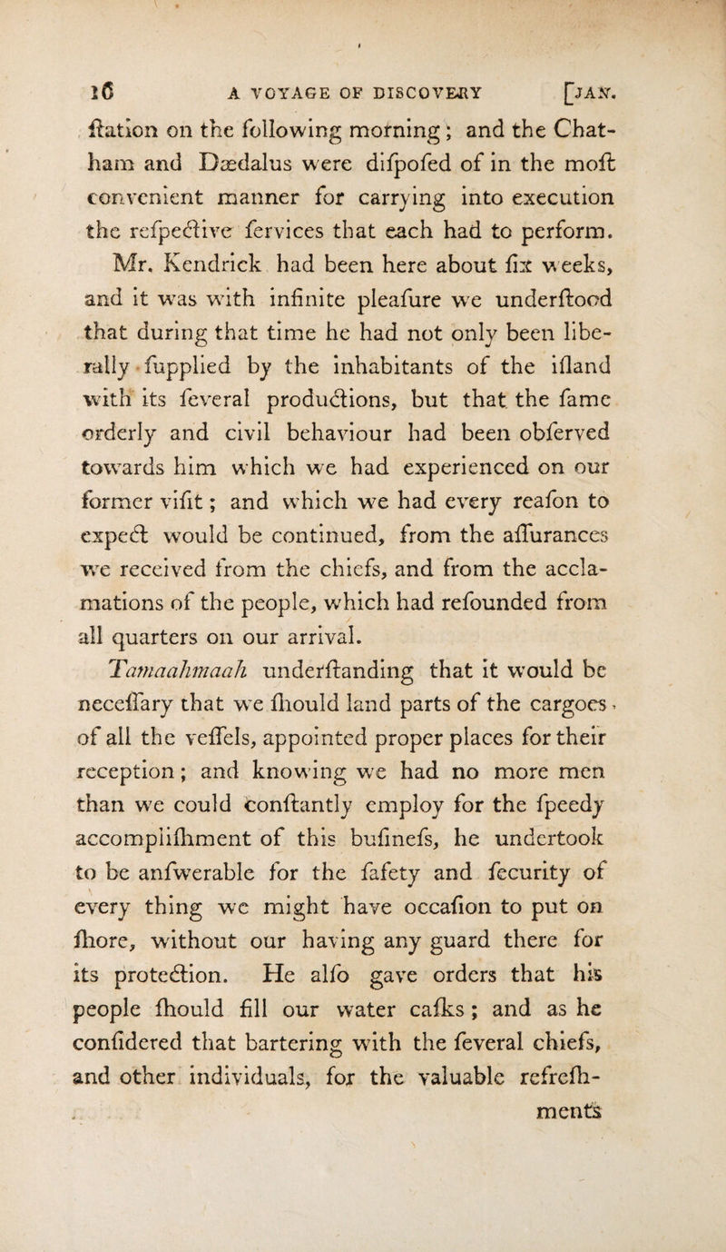 ftatlon on the following morning; and the Chat¬ ham and Daedalus were difpofed of in the mofl convenient manner for carrying into execution the refpe&lt;51ive fervices that each had to perform. Mr. Kendrick had been here about fix weeks, and it was with infinite pleafure we underftood that during that time he had not only been libe¬ rally fupplied by the inhabitants of the ifland with its feveral productions, but that the fame orderly and civil behaviour had been obferved towards him which we had experienced on our former vifit; and which we had every reafon to cxpeCl would be continued, from the alTurances wc received from the chiefs, and from the accla¬ mations of the people, which had refounded from all quarters on our arrival. TamaahmaaJi underftanding that it W’ould be neceflary that w e fliould land parts of the cargoes ^ of all the veflels, appointed proper places for their reception; and knowing we had no more men than we could conftantly employ for the fpeedj accomplifhment of this bufmefs, he undertook to be anfwerable for the fafety and fecurity of every thing wc might have occafion to put on fliore, without our having any guard there for its protection. He alfo gave orders that his people fhould fill our water cafks; and as he confidered that bartering with the feveral chiefs, and other individuals, for the valuable refrefh- ments