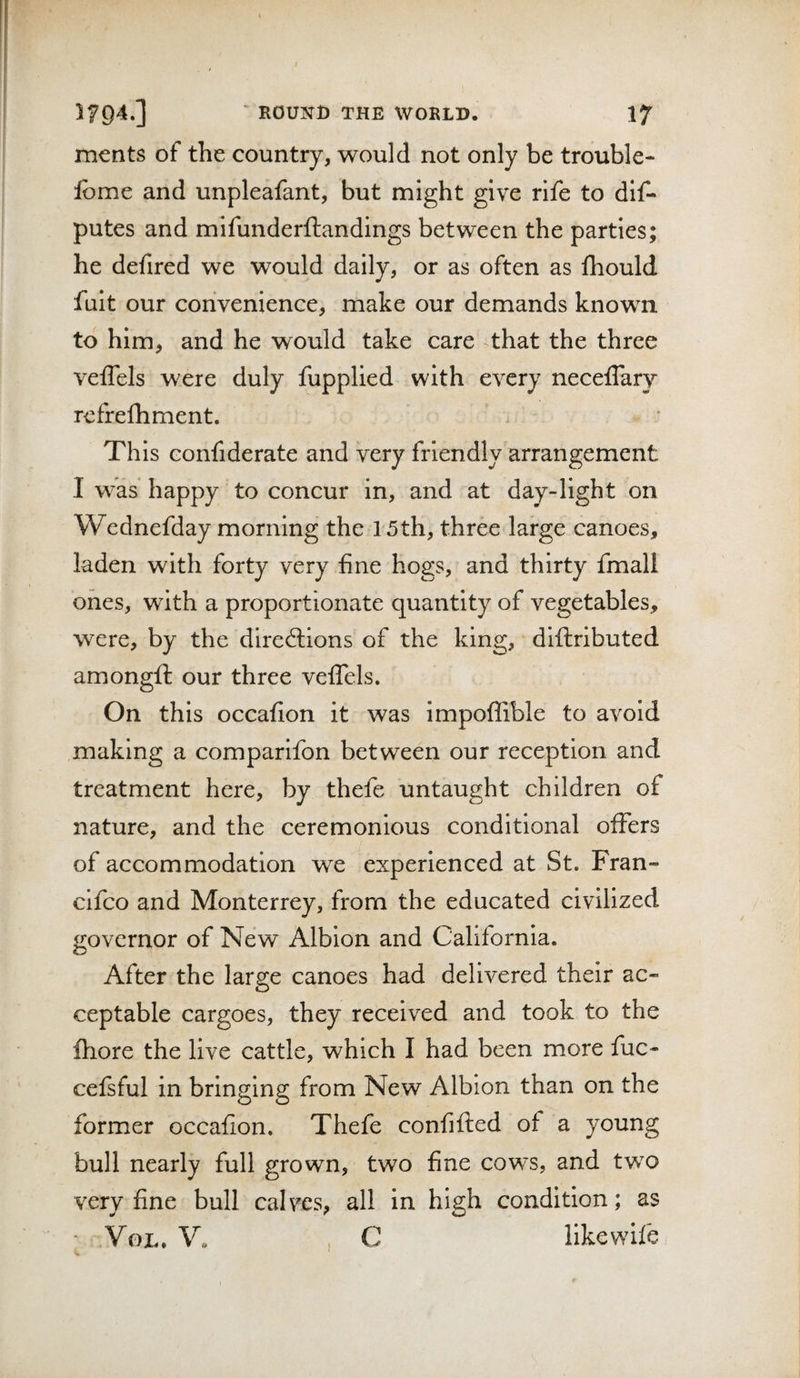 ments of the country, would not only be trouble- fome and unpleafant, but might give rife to dlf- putes and mifunderftandings between the parties; he defired we would daily, or as often as fliould fult our convenience, make our demands known to him, and he would take care ^that the three veffels were duly fupplied with every neceflary rcfrelhment. Th is Gonfiderate and very friendly arrangement I was happy to concur in, and at day-light on Wednefday morning the 15th, three large canoes, laden with forty very fine hogs, and thirty fmall ones, with a proportionate quantity of vegetables, were, by the directions of the king, diftributed amongfi: our three velTels. On this occafion it was impoflible to avoid making a comparlfon between our reception and treatment here, by thefe untaught children of nature, and the ceremonious conditional offers of accommodation we experienced at St. Fran- clfco and Monterrey, from the educated civilized governor of New Albion and California. After the large canoes had delivered their ac¬ ceptable cargoes, they received and took to the ftiore the live cattle, which I had been more fuc- cefsful in bringing from New Albion than on the former occafion. Thefe confifted of a young bull nearly full grown, two fine cows, and two very fine bull calves, all in high condition; as ■ VoL. V. , C like wife