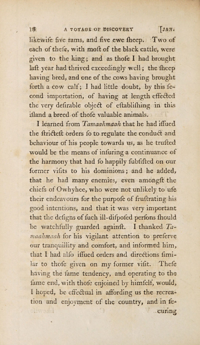 likewlfe five rams, and five ewe fticep. Two of each of thcfe, with moft of the black cattle, were given to the king; and as thofe 1 had brought lafl: year had thrived exceedingly well; the fheep having bred, and one of the cows having brought forth a cow calf; I had little doubt, by this fe- cond importation, of having at length efFefted the very defirable objeft of eftablifhing in this illand a breed of thofe valuable animals. I learned from Tamaahmaah that he had iflued the ftridleft orders fo to regulate the condudl and behaviour of his people towards us, as he trufted would be the means of infuring a continuance of the harmony that had fo happily fubfifted on our former vifits to his dominions; and he added;, that he had many enemies, even amongfi: the chiefs of Owhyhee, who were not unlikely to ufe their endeavours for the purpofe of fruftratlng his good intentions, and that it was very important that the defigns of fuch ill-difpofed perfons fhould be watchfully guarded againft. I thanked Ta- maahmaah for his vigilant attention to preferve our tranquillity and comfort, and informed him, that I had alfo iflued orders and direcflions fimi- lar to thofe given on my former vifit. Thefe having the fame tendency, and operating to the fame end, with thofe enjoined by himfelf, would, I hoped, be efteclual in affording us the recrea¬ tion and enjoyment of the country, and in fe*^ . curing