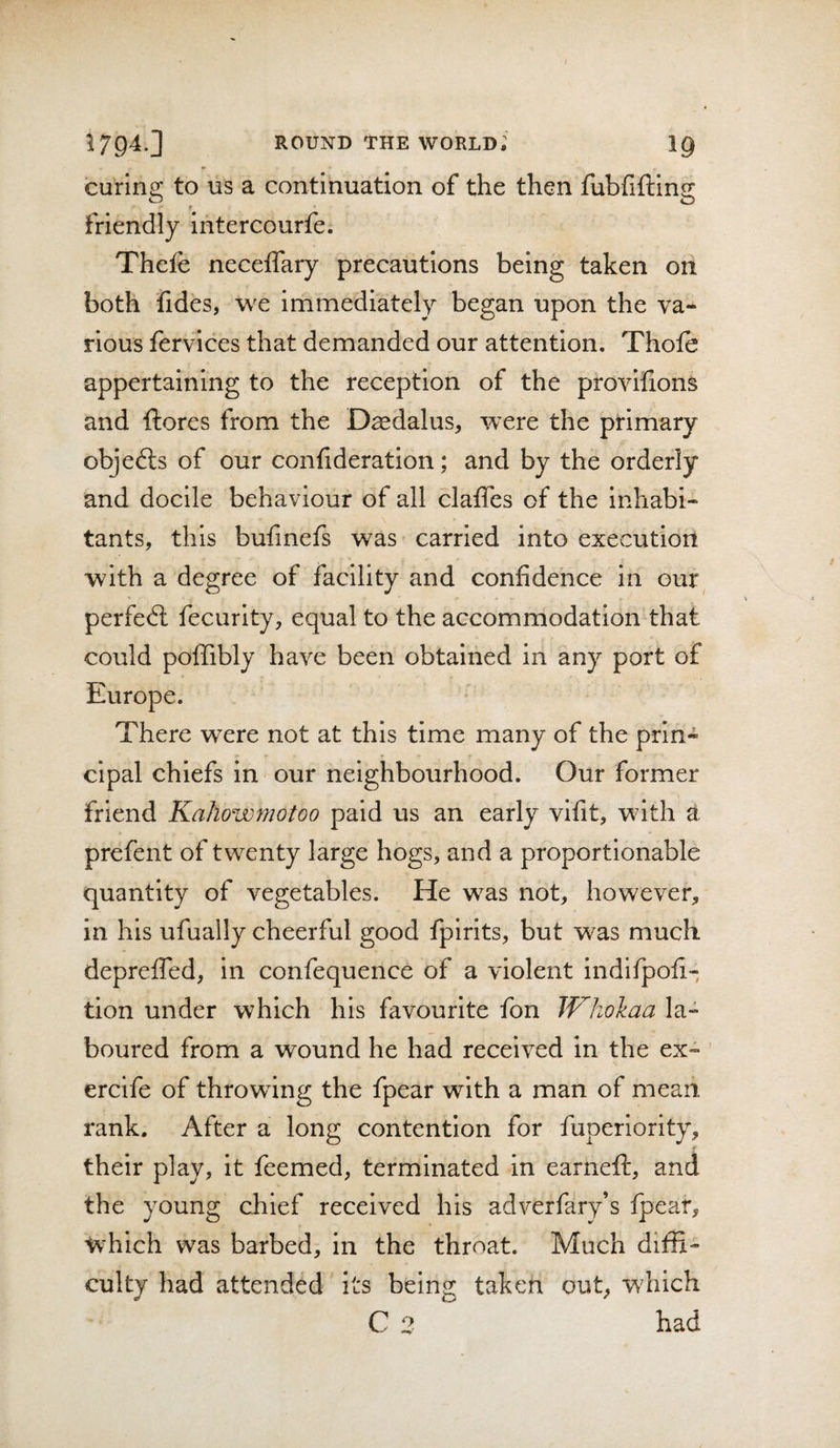 curing to US a continuation of the then fubfifting f • friendly ihtercourfe. Thefe neceflary precautions being taken on both fides, we immediately began upon the va¬ rious fervices that demanded our attention. Thofe appertaining to the reception of the provifions and {lores from the D^dalus, were the primary objedls of our confideratlon; and by the orderly and docile behaviour of all clatTes of the inhabi¬ tants, this bufmefs was carried into executioii with a degree of facility and confidence in our^ perfedl fecurlty, equal to the accommodation that could polTibly have been obtained in any port of Europe. There were not at this time many of the prin¬ cipal chiefs in our neighbourhood. Our former friend Kahowmotoo paid us an early vifit, with a prefent of twenty large hogs, and a proportionable quantity of vegetables. He was not, however, in his ufually cheerful good fpirits, but was much depreiTed, in confequence of a violent indifpofi- tion under which his favourite fon JVhokaa la¬ boured from a wound he had received in the ex- ’ ercife of throwing the fpear with a man of mean rank. After a long contention for fuperiority, their play, it feemed, terminated in earneft, and the young chief received his adverfary’s fpear, which was barbed, in the throat. Much diffi¬ culty had attended its being taken out, wdiich C 2 had