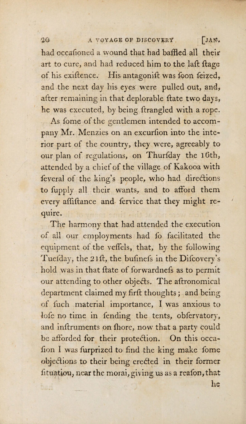 had occafioned a w^ound that had baffled all their art to cure, and had reduced him to the lafh ftage of his exiftence. His antagonift was foon feized, and the next day bis eyes' were pulled out, and&gt; after remaining in that deplorable ftate two days, he was executed, by being ftrangled with a rope. As fome of the gentlemen intended to accom¬ pany Mr. Menzies on an excurfion into the inte¬ rior part of the country, they were, agreeably to our plan of regulations, on Thurfday the 10th, attended by a chief of the village of Kakooa with feveral of the king’s people, who had directions to fupply all their wants, and to afford them every affiftance and fervice that they might re¬ quire. The harmonv that had attended the execution of all our employments had fo facilitated the equipment of the veffels, that, by the following Tuefday, the 2iff, the bufmefs in the Difcovery’s hold was in that ftate of forwardnefs as to permit our attending to other objecfts. The aftronomical department claimed my firft thoughts; and being of fuch material importance, I was anxious to iofe no time in fending the tents, obfervatory, and inftruments on Ihore, now that a party could be afforded for their protec?tion. On this occa- fion I was furprized to find the king make fome objections to their being erected in their former fituatioU; near the moral, giving us as a reafon,that he