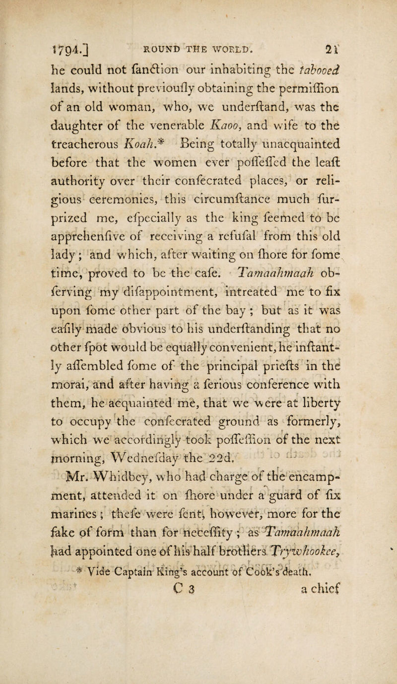 he could not fandion our inhabiting the tabooed lands, without previoufly obtaining the permlffion of an old woman, who, we underftand, was the daughter of the venerable Kaoo, and wife to the treacherous Koah.^ Being totally vinacquainted before that the women ever poffeffed the leaft authority over their confecrated places, or reli¬ gious ceremonies, this circumftance much fur- prized me, efpeclally as the king feemed to be apprehenfive of receiving a refufal from this old r lady; and which, after waiting on fhore for fome time, proved to be the cafe. Tamaahmaah ob- fervlng my difappolntment, Intreated me to fix upon tome other part of the bay ; but as It was eafily made obvious to his underftanding that no other fpbt would be equally convenient, hednftant- ly afiembled fome of the principal priefts 'in the • • ^ * * * • moral; and after having' a ferious conference with them, he acquainted me, that we were at liberty to occupy the confecrated ground as ^ formerly, which we accordingly took poffcffion of the next morning, Wednefday the 22d.  Mr. Whidbey, who had charge’of the encamp- rnent, attended It on fhoremnder a guard of fix marines; thcfe were fenti however^ more for the fake of fotm than/for neteffity f had appointed^one of his^half bfbfliefs ‘Trywhoolcef X * Vide Captain'King’s account of took’s^death, C 3 a chief