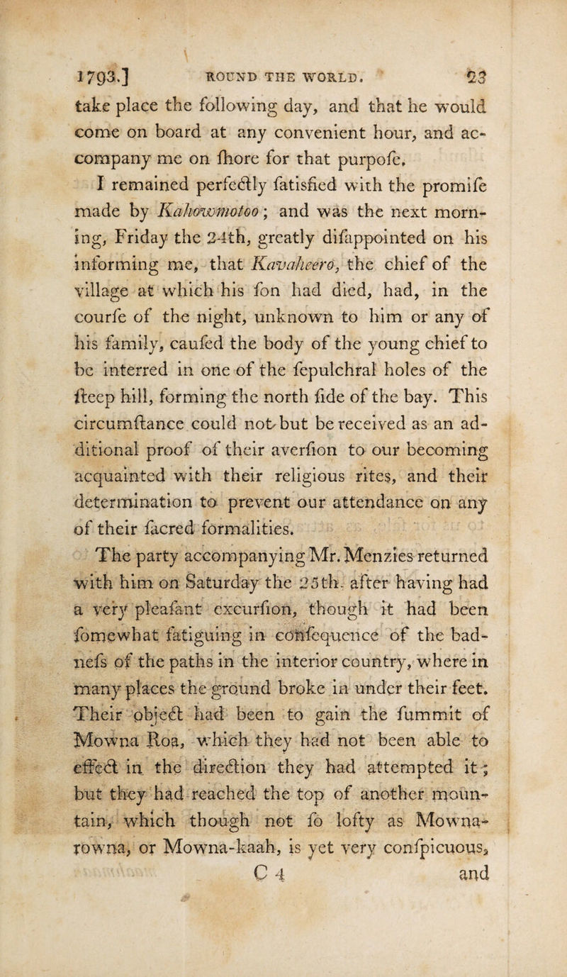 take place the following day, and that he would come on board at any convenient hour, and ac¬ company me on fhore for that purpofe. I remained pcrfeftly fatisfied with the promife made by Kahowmotoo; and was the next morn¬ ing, Friday the 24th, greatly difappointed on his informing me, that KavaheerOj the chief of the village at which his fon had died, had, in the courfe of the night, unknown to him or any of his family, caufed the body of the young chief to be interred in one of the fepulchral holes of the fteep hill, forming the north fide of the bay. This circumftance could not but be received as an ad¬ ditional proof of their averfion to our becoming acquainted with their religious rites, and their determination to prevent our attendance on any of their facred formalities. The party accompanying Mr. Menzies returned with him on Saturday the 25th., after having had a very pleafant excurfion, though it had been fomewhat fatiguing in cdHfequence of the bad- iiefs of the paths in the interior country, where in r many places the ground broke in under their feet. Their pbje^l had been to gain the fummit of Mowna Roa, vrbich they had not been able to efFcdl in the diredlion they had attempted it^ but they had-reached the top of another rqoun-^ tain, which though not fo lofty as Mowna- rowna, or Mowna-kaah, is yet very confpicuousa C 4 and