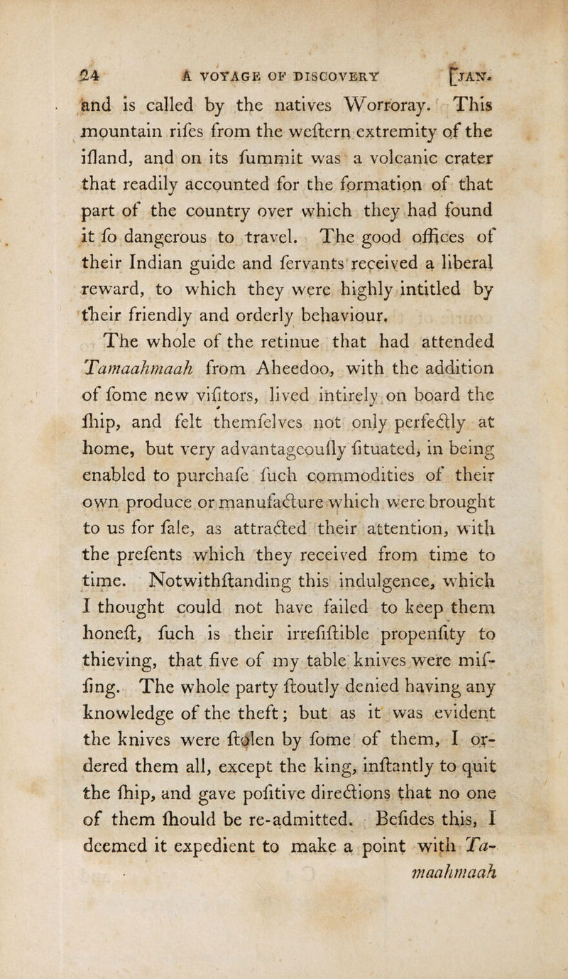 and is called by the natives Worroray. This mountain rifes from the weftern extremity qf the ifland, and on its fumrnit was a volcanic crater that readily accounted for the formation of that part of the country over which they had found it fo dangerous to travel. The good offices of their Indian guide and fervants received a liberal reward, to which they were highly intitled by their friendly and orderly behaviour, - / The whole of the retinue that had attended Tamaahmaah from Aheedoo, with the addition of fome new vifitors, lived intirely.on board the fliip, and felt themfelves not only perfectly at home, but very advantageoufly fituated, in being enabled to purchafe fuch commodities of their own produce or manufafture vyhich were brought to us for fale, as attracted their attention, with the prefents which they received from time to time. Notwithftanding this indulgence, which I thought could not have failed to keep them honeft, fuch is their irrefiftible propenfity to thieving, that five of my table knives were mif¬ fing. The whole party ftoutly denied having any knowledge of the theft; but as it was evident the knives were ftolen by fome of them, I or¬ dered them all, except the king, inflantly to quit the fhip, and gave pofitive direcSions that no one of them fhould be re-admitted. Befides this, I deemed it expedient to make a point with Ta- maahmaah