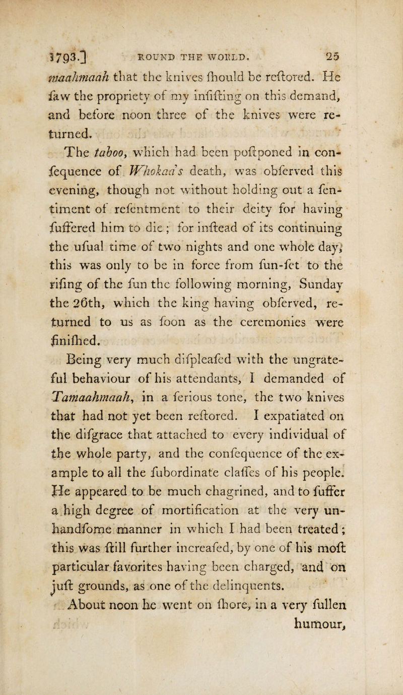 maalimaah that the knives fhould be reftored. He faw the propriety of my Infiftlng on this demand, and before noon three of the knives were re¬ turned. The taboo^ w^hich had been poftponed In con¬ sequence of Wliokads death, was obferved this evening, though not without holding out a fen- timent of refentment to their deity for having fufFered him to die ; for inftead of its continuing the ufual time of two nights and one whole day) this w'as only to be in force from fun-fet to the rifing of the fun the following morning, Sunday the 20th, which the king having obferved, re¬ turned to us as foon as the ceremonies w^ere finiflied. Being very much difpleafed with the ungrate¬ ful behaviour of his attendants, I demanded of Tamaahmaah^ in a ferious tone, the two knives that had not yet been reftored. I expatiated on the difgrace that attached to every individual of the whole party, and the confcquence of the ex- anaple to all the fubordlnat'e claffes of his people. He appeared to be much chagrined, and to fuffcr a high degree of mortification at the very un- handfome manner in which I had been treated; this was ftlll further increafed, by one of his moil particular favorites having been charged, ’and^on juft grounds, as one of the delinquents. About noon be went on fhore, in a very fullen humour,