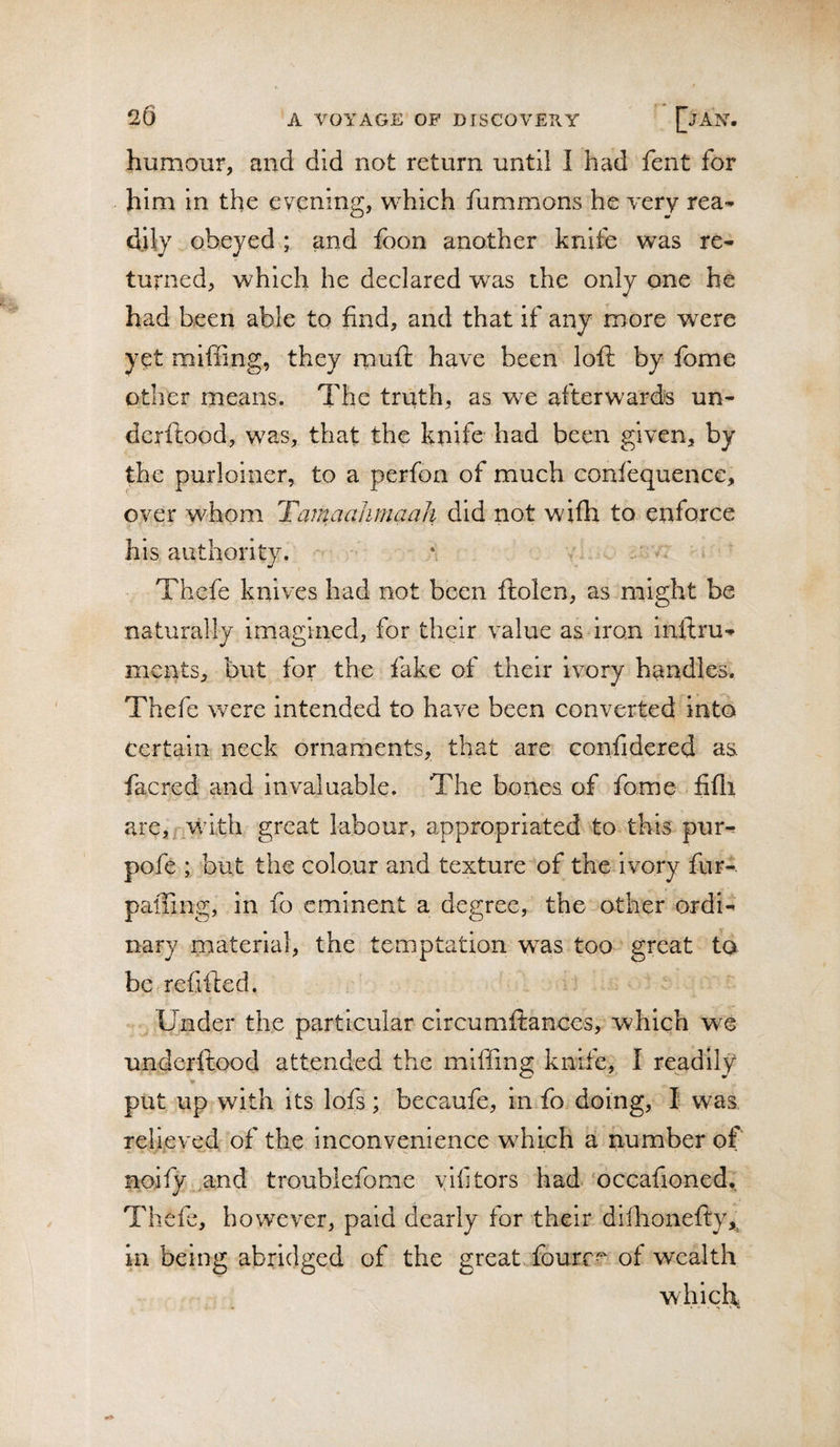 humour, and did not return until I had fent for him in the evening, which fummons he very rea¬ dily obeyed ; and foon another knife was re¬ turned, which he declared was the only one he had been able to find, and that if any more were yet miffing, they rpuft have been loft by feme other means. The truth, as we afterwards un- dcrftood, was, that the knife had been given, by the purloiner, to a perfon of much confequence, over whom Tamaahmaah did not wifh to enforce his authority. Thefe knives had not been ftolen, as might be naturally imagined, for their value as iron inftru-^ meats, but for the fake of their ivory handles. Thefe were intended to have been converted into certain neck ornaments, that are confidered as facred and invaluable. The bones of feme fifli are,i,wd.th great labour, appropriated to this pur- pofe ; but the colour and texture of the ivory fur- palling, in fo eminent a degree, the other ordi¬ nary material, the temptation was too great fa be refifted. Under the particular circumftances, which we underftood attended the miffing knife, I readily ir put up with its lofs; becaufe, in fe doing, I was relieve^d of the inconvenience which a number of noify .and troublefome yifitors had‘occafioned,; Thefe, however, paid dearly for their diflionefly,^ in being abridged of the great feurc^ of wealth