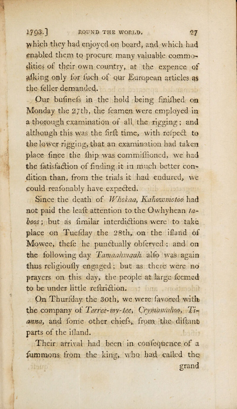 ■^'hich they had enjoyed on board, and which had en^bl.ed them to procure rnany valuable commo¬ dities of thpir own country, at the expence of piking only for fuch of' qur European atticlea the feller demanded. Our bufinefs in the hold being finifted on Monday the 27th, the feame.n were employed la a thorough examination of all, the rigging ; and although this was the Srft time, with refpecl to the lower rigging, that an examination had taken place fince the fliip was commiffioned, we had the tatisfadlion of finding it in much better con¬ dition than, from the trials it had endured, we could reafonabiy have expedled. Since the death of WliGlaa, KaJiownioiho. had not paid the leaft attention to the Owhyhean ia- }}oos.; but as fimllar Interdidlions were to take place on Tuefday the 28th,’ ono the iiHand of Mqw^ee, thefe he pundtually obferved.; andj 011 the following day Tiamaahmaah alfo ‘v/as again thus rellgioufly engaged; but as there' w^ere no prayers on this day, the people at large feemed to. be under little reftricfllon. ^ 'jc ? Qn Thurfday the 30th, we were favored wltE the company of Terree-my-tee^ Cryjnamahoo, T/-. mna, and fome other chiefs,, from: 'the; diftant parts of the iiland. * Their arrival had been In cohfequcnce of a fummons, from the kinR, who had called the; firrdnd