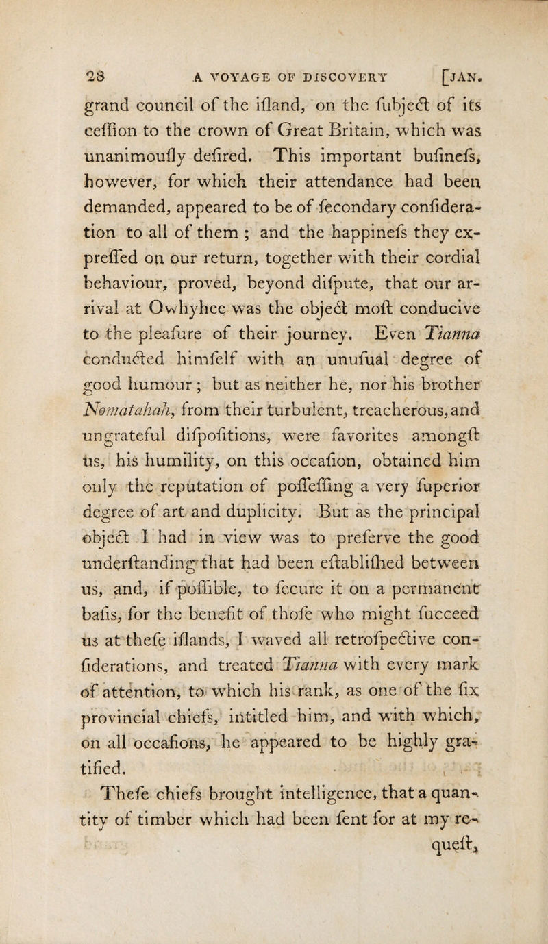 grand council of the ifland, on the fubjedl of its ceffion to the crown of Great Britain, which was unanimoufly defired. This important buiinefs, however, for which their attendance had been demanded, appeared to be of ’fecondary confidera- tion to all of them ; and the happinefs they ex- preffed on our return, together with their cordial behaviour, proved, beyond difpute, that our ar¬ rival at Owhyhee was the objedl mofh conducive to the pleafure of their journey, Even Tianna condudled himfelf with an unufual degree of good humour ; but as neither he, nor his brother Nomatahah, from their turbulent, treacherous, and ungrateful difpofitions, were favorites amongft lis, his humility, on this occafion, obtained him only the reputation of poiTeffing a very fuperlor degree of art and duplicity. But as the principal obje£l I had in view was to preferve the good underftanding'that had been eftabliflied betw^eeri us, and, if poffible, to fecure it on a permanent bafis, for the benefit of thofe who might fucceed us at thefc ifiands, I waved all retrofpedlive con- fiderations, and treated Tianna with every mark of attention, to which his^rank, as one'of the fix provincial chiefs, intitled him, and with which, on all occafions, he appeared to be highly gra-^ tified. V ' Thefe chiefs brought intelligence, that a quan-. tity of timber which had been fent for at my re-^ queftj^