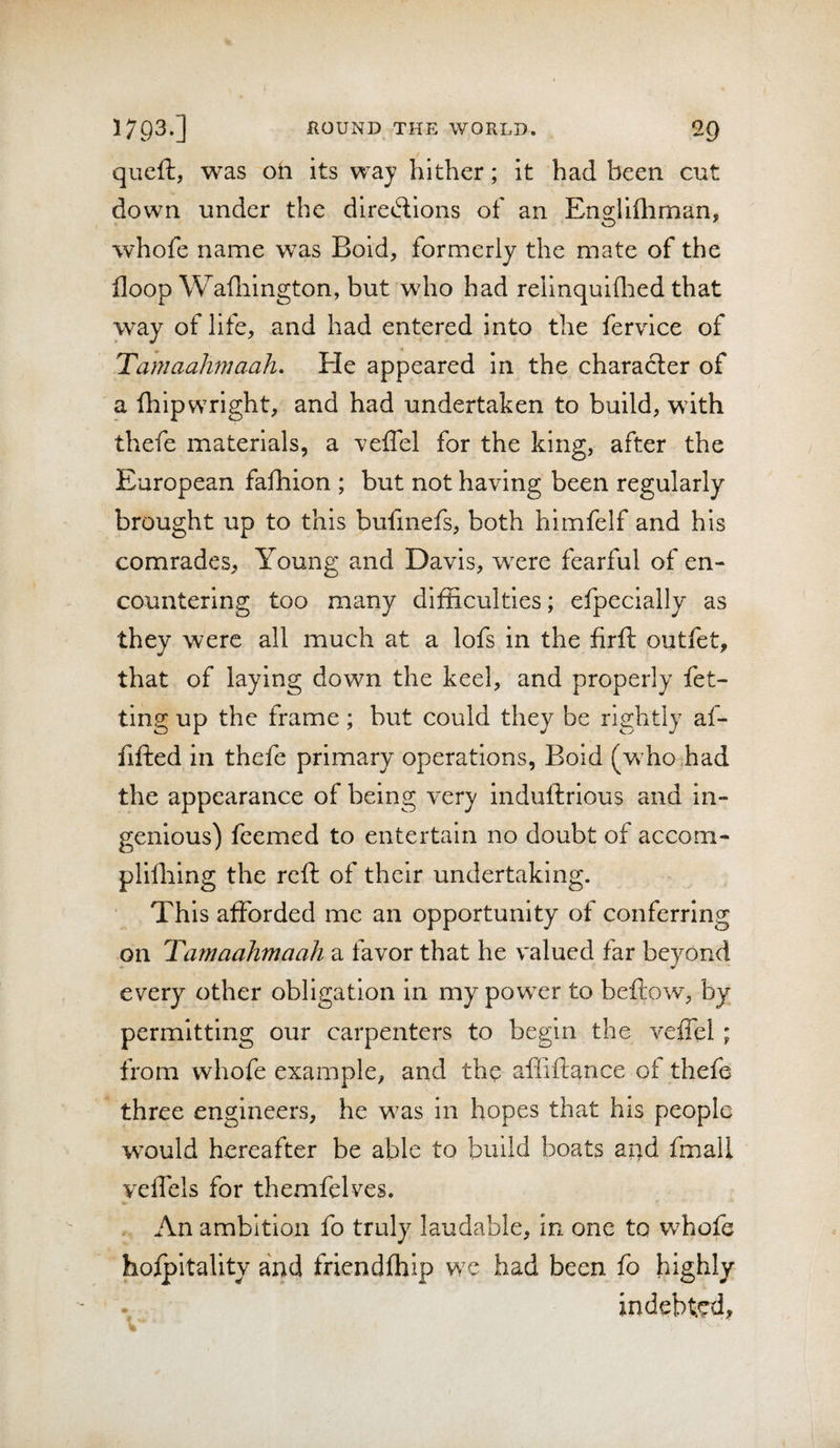 queft, was oh its waj hither; it had been cut down under the dlretdilons of an Englifhman, whofe name was Bold, formerly the mate of the floop Wafliington, but who had rellnquiflied that way of life, and had entered into the fervice of Tamaahmaah, He appeared in the character of a fhipwright, and had undertaken to build, with thefe materials, a veffel for the king, after the European fafhion ; but not having been regularly brought up to this bufmefs, both himfelf and his comrades, Young and Davis, were fearful of en¬ countering too many difficulties; efpecially as they were all much at a lofs in the firft outfet, that of laying down the keel, and properly fet- ting up the frame; but could they be rightly af- fiffed in thefe primary operations, Boid (whohad the appearance of being very induftrious and in¬ genious) feemed to entertain no doubt of accom- plifliing the reft of their undertaking. This afforded me an opportunity of conferring on Tamaahmaah a favor that he valued far beyond every other obligation In my power to beftow, by permitting our carpenters to begin the veffel; from whofe example, and the afliffance of thefe three engineers, he was in hopes that his people would hereafter be able to build boats ar^d fmali veffels for themfelves. An ambition fo truly laudable, in one to whofe hofpitality and friendfhip we had been fo highly indebted, %