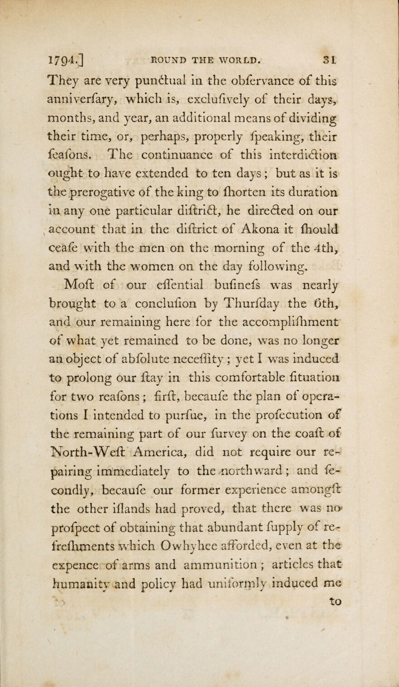 They are very pundhial In the obfervance of this annlverfary, which is, exclufively of their days, months, and year, an additional means of dividing their time, or, perhaps, properly fpeaking, their fcafons. The continuance of this interdldiion ought to have extended to ten days; but as it is the prerogative of the king to fliorten its duration in any one particular dlftrift, he diredled on our ^ account that in the dlftrlct of Akona it fhould ceafe with the men on the morning of the 4th, and with the women on the day following. Mofi: of our eflential bufmefs was nearly brought to a conclufion by Thurfday the 0th, and our remaining here for the accompliihment’ of what yet remained to be done, was no longer an oly*ect of ablblute neceffity ; yet I w^as induced to prolong our flay in this comfortable htuation for two reafons ; firft, becaufe the plan of opera¬ tions I intended to purfue, in the profecution of the remaining part of our furvey on the coaft of North-Weft America, did not require our re¬ pairing immediately to the north w'ard; and ft- condly, becaufe our former experience amongft the other lilands had proved, that there was no’ ptofpect of obtaining that abundant fupply of re-^r frefliments which Owhyhce afforded, even at the expence of arms and ammunition ; articles that humanity and policy had uniformly induced me to