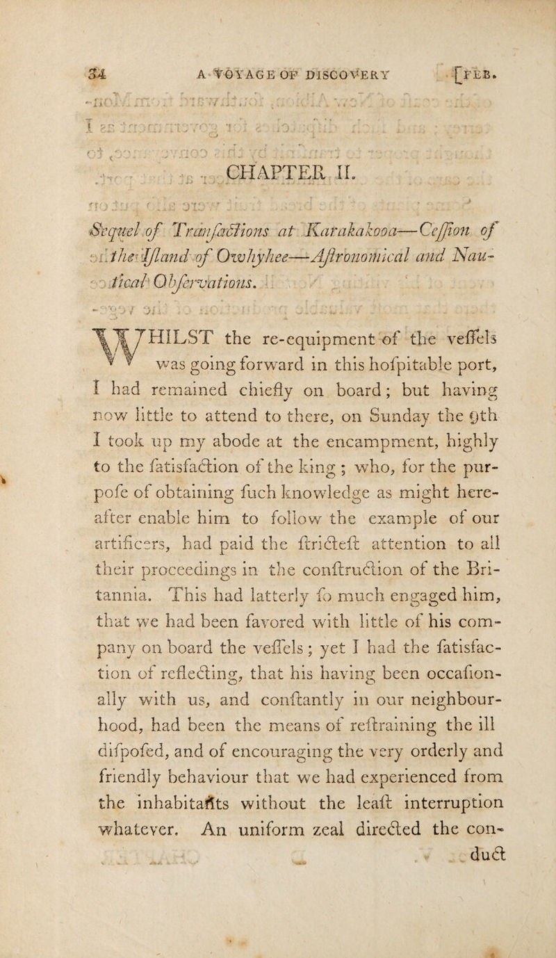 • f' •~r .. CHAPTER ir. : J Sequel of Tranfafilons at Karakakooa—Cefio7t oj [.iJlw'^Ifland of Oivhyhee—Ajlroyiomlcal a7id Nau- ficuhOhfervatto7U. '^THILST the re-equipment of the veffels ^ ^ \vas going forward in this hofpitable port, I had remained chiefly on board; but having now little to attend to there, on Sunday the Dth I took up my abode at the encampment, highly to the fatlsfaclion of the king ; who, for the pur» pofe of obtaining fuch knowledge as might here¬ after enable him to follow the example of our artificers, had paid the firidtefl: attention to all their proceedings in the conftru6lion of the Bri¬ tannia. Th IS had latterly ib much engaged him, that we had been favored with little of his com¬ pany on board the vefiels; yet I had the fatisfac- tion of refledting, that his having been occafion- ally with us, and conftantly in our neighbour¬ hood, had been the means of reftraining the ill difpofed, and of encouraging the very orderly and friendly behaviour that wx had experienced from the inhabitafits without the leaft interruption whatever. An uniform zeal directed the con¬ duct