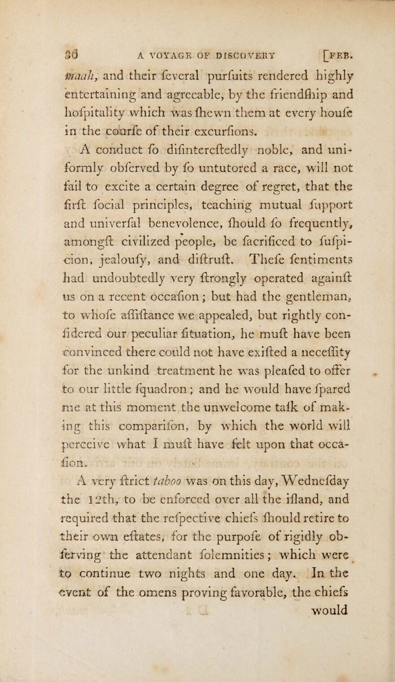 inaali, and their feveral purfuits rendered highly entertaining and agreeable, by the fiiendfliip and hofpitality which wasfliewn them at every houfc in the cofarfe of their excurfions. A conduct fo difintereftedly noble, and uni¬ formly obferved by fo untutored a race, will not fail to excite a certain degree of regret, that the firfi: focial principles, teaching mutual fupport and unlverfal benevolence, fiiould fo frequently, amongft civilized people, be facrificed to fufpi- cion, jealoufy, and diftruft. Thefe fentiments had undoubtedly very ftrongly operated againft us on a recent occafion; but had the gentleman, to Yvhofe affiftance we appealed, but rightly con- fidcred our peculiar fituation, he muft have been convinced there could not have exifted a neceffity for the unkind treatment he was pleafed to offer to our little fquadron; and he would have fpared me at this moment the unwelcome talk of mak¬ ing this comparifon, by which the world will perceive what I muft have felt upon that occa» lion. A very ftrict taboo was on this day, Wednefday the 12th, to be enforced over all the ifland, and required that the refpective chiefs lliould retire to their own eftates, for the purpofe of rigidly ob- fetving the attendant folemnitics; which were to continue two nights and one day. In the event of the omens proving favorable, the chiefs would