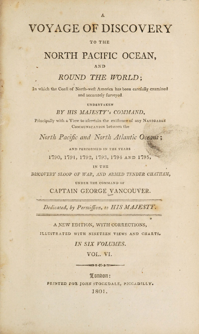 A VOYAGE OF DISCOVERY TO THE NORTH PACIFIC OCEAN, AND ROUND THE TFORLD; In which the Coah of North-weft America has been carefully examined and accurately furveyed, UNDERTAKEN BY HIS MAJESTYCOMMAND, Principally with a A'lew to afeertain the exiftence of any Navigable Communication between the '.-..iWw. North Pacific and North Atlantic 0(100; y AND PERFORMED IN THE YEARS 1790, 1791, 1792, 1793, 1794 and 1795/ *’'^^- IN THE DISCOVERY SLOOP OF WAR, AND ARMED TENDER CHATHAM, UNDER THE COMMAND OF CAPTAIN GEORGE VANCOUVER. Dedicated, by PermiJJion, to HIS MAJESPl, J A NEW EDITION, WITH CORRECTIONS, ILLUSTRATED WITH NINETEEN VIEWS AND CHARTS, IN SIX VOLUMES, VOL. VI. ^onitson; PRINTED FOR JOHN STOCKDALE, PICCADILLY. J801.