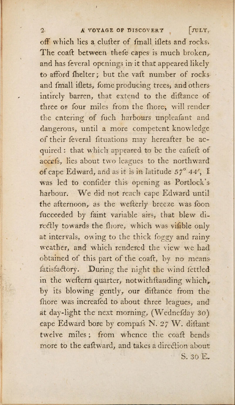 ; A rOYAGE OF DISCOVERY ^ [xULYy off which lies a clufter of fmall iflets and rochsi The coaft between thefe capes is much broken^^ and has feveral openings In it that appeared likely to afford flielter; but the vaft number of rocks^ and fmall iflets, fome producing trees&gt; and others intirely barren, that extend to the difiance of three or four miles from the fliore*, will render the entering of fuch harbours unpleafant and dangerous, until a more competent knowledge of their feveral fituations may hereafter be ac¬ quired : that which appeared to be the eafieft of accefs, lies about two leagues to the northward of cape Edward, and as it is in latitude 57° 44\ I was led to confider this opening as Portlock’s harbour. We did not reach cape Edward until the afternoon^, as the weiierly breeze was foon fucceeded by faint variable airs, that blew di- re^lly towards the fliorCy which was vifible only at intervals, owing to the thick foggy and rainy weather, and wdiich rendered the view we had obtained of this part of the coaft, by no means- fatisfaftory. During the night the wind fettled in the wxftcm' quarter,- notwithftanding wdiichy by its blowing gently,, our diftance from the fhore was increafbd to about three leagues, and at day-light the next morning, (Wednefday 3o) cape Edward bore by eompafs N. 27 W. diftant twelve miles; from whence the coaft bends more to the eaftward, and takes a direftion about S. 3.0 E,