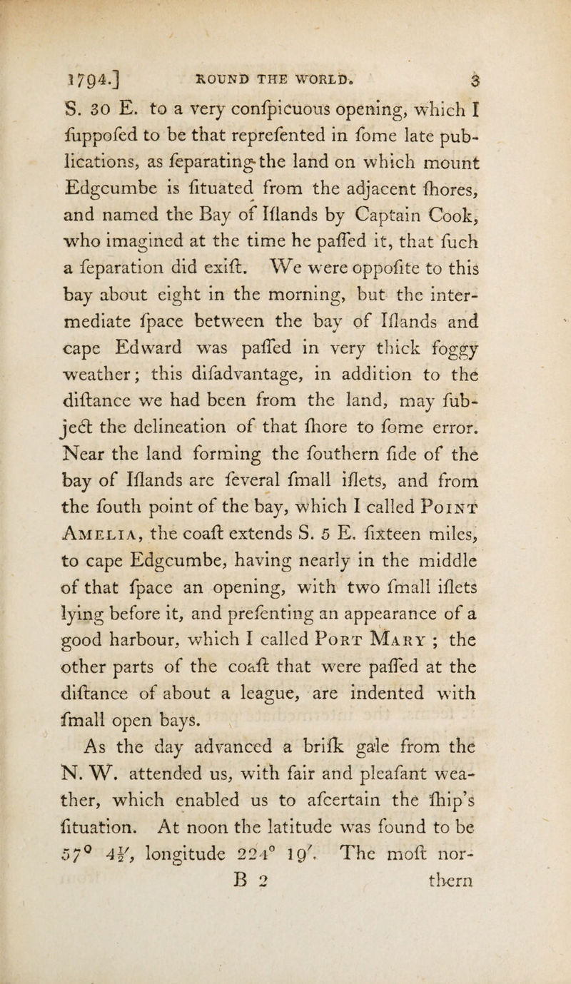 S. 30 E. to a very confpicuous opemng, which I fuppofed to be that reprefented in fome late pub¬ lications, as leparating* the land on which mount Edgcumbe is fituated from the adjacent Ihores, and named the Bay of Iflands by Captain Cook, w^ho imagined at the time he paffed it, that fuch a feparation did exift. We w'ere oppofite to this bay about eight in the morning, but the inter¬ mediate fpace between the bay of Iflands and cape Edward w^as palTed in very thick foggy weather; this difadvantage, in addition to the diftance we had been from the land, may fub- jed: the delineation of that fhore to fome error. Near the land forming the fouthern fide of the bay of Iflands are feveral fmall iflets, and from the fouth point of the bay, which I called Point Amelia, the coaft extends S. 5 E. fixteen miles, to cape Edgcumbe, having nearly in the middle of that fpace an opening, wdth two fmall iflets lying before it, and prefenting an appearance of a good harbour, which I called Port Mary ; the other parts of the coaft that were paffed at the diftance of about a league, are indented wath fmall open bays. As the day advanced a brifk gale from the N. W. attended us, with fair and pleafant wea¬ ther, which enabled us to afeertain the Ihip’s fituation. At noon the latitude was found to be 5/^ 4Y? longitude 224^ 19^ The moft nor- B 2 tliern