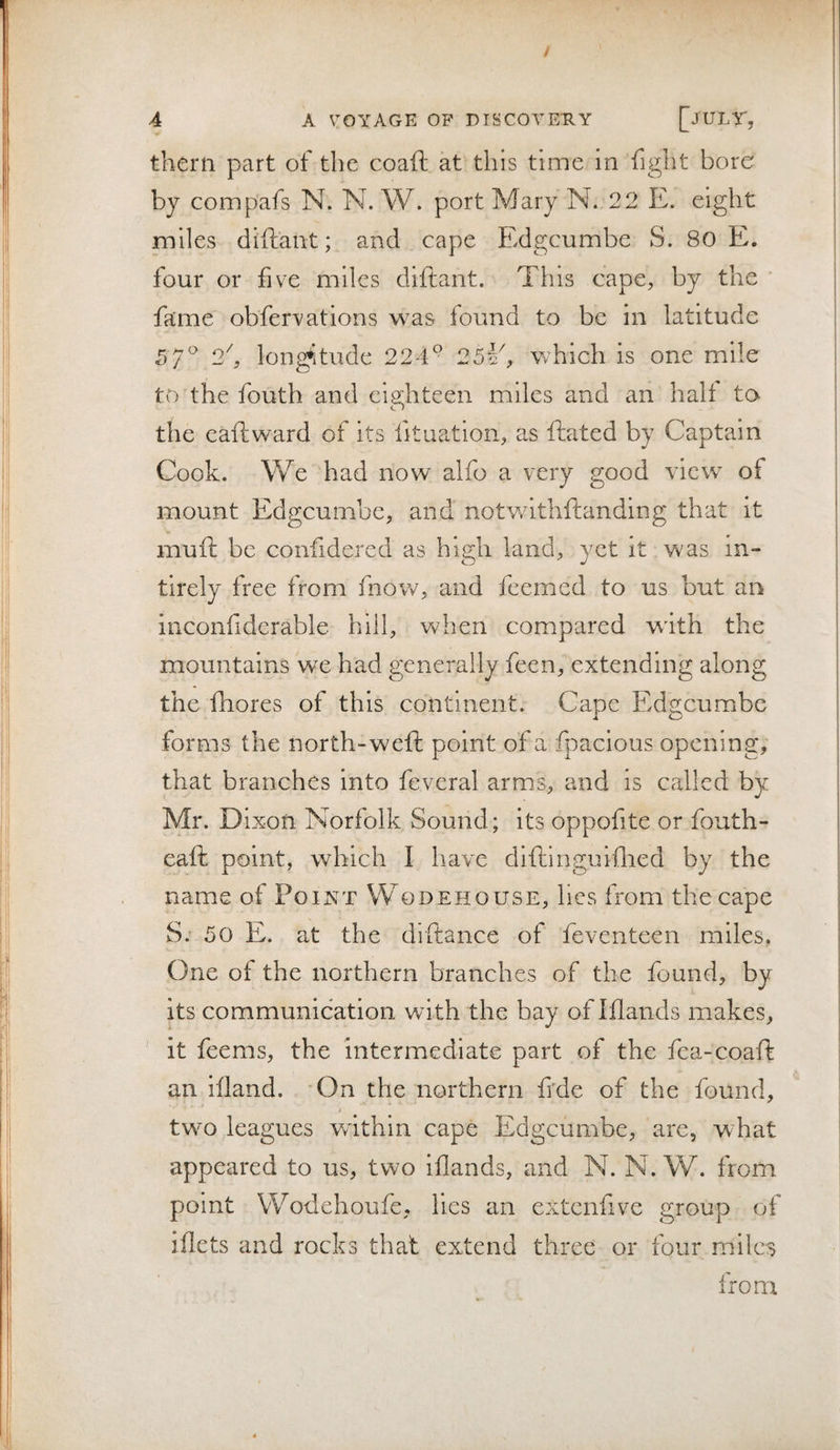 them part of the coaft at this time in fight bore by compafs N. N. W. port Mary N. 22 E. eight miles diftaiit; and cape Edgcumbe S. 80 E. four or five miles diftant. This cape, by the fame obfervations was found to be in latitude 5/^ 2h longitude 224° 25¥^ which is one mile to the fouth and eighteen miles and an halt to the eaftward of its fituation, as fiiated by Captain Cook. We had now alfo a very good view of mount Edgcumbe, and notw^ithftanding that it muft be confidercd as high land, yet it was in- tirely free from fnow, and feemed to us but an iiiconfidcrable hill, when compared with the mountains we had generally feen, extending along the fhores of this continent. Cape Edgcumbe forms the north-weft point of a fpacious opening, that branches into feveral arms, and is called by Mr. Dixon Norfolk Sound; its oppofite or fouth- eaft point, which I have dlftinguiflied by the name of Point Wqdehouse, lies from the cape S; 50 E. at the drftance of feventeen miles, One of the northern branches of the found, by its communication with the bay of Iflands makes, ' it feems, the intermediate part of the fea-coaft an iiland. 'On the northern frde of the found, twm leagues within cape Edgcumbe, are, what appeared to us, two iflands, and N. N. W. from point Wodehoufe, lies an extenfive group of iflets and rocks that extend three or four miles from