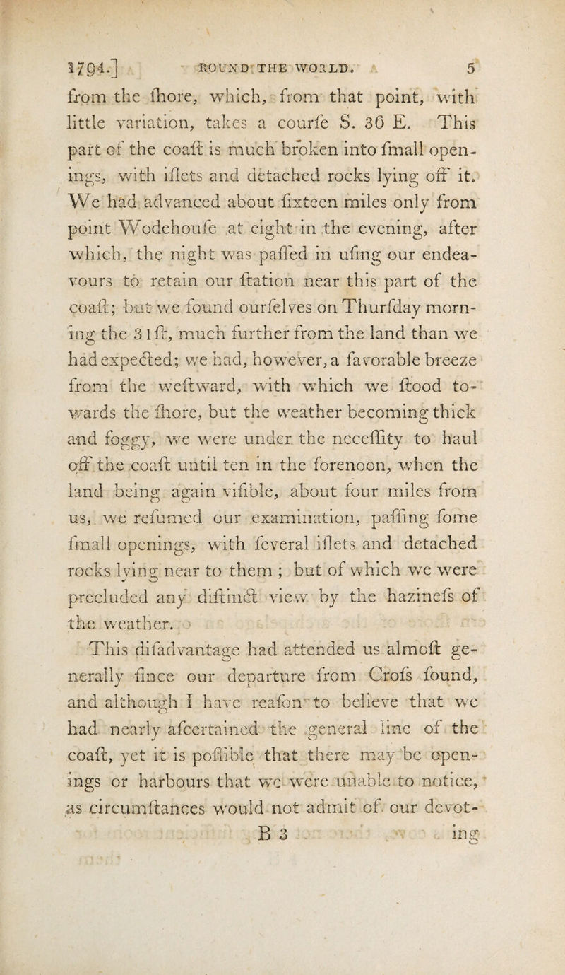 from the fhore, which, from that point, with little variation, takes a. courfe S. 30 E. This part or the coa.ft is much broken into fmall open¬ ings, v/ith iflets and detached rocks lying off it. We had advanced about fixteen miles only from point Wodehoufe at eight in the evening, after which, the night Vv^as paffed in ufmg our endea¬ vours to retain our ftation near this part of the coaft; but v/e found ourfelves on Thurfday morn¬ ing the 3 iff, much further from the land than we hadexpefted; we had, howxver, a favorable breeze from the vreftward, with which we ftood to¬ wards the ihore, but the wxather becoming thick and foggy, we were under the neceffity to haul off the coaft until ten in the forenoon, when the land beino; asfain vifible, about four miles from us, Vv^e refumed our examination, pafling fome fmall openings, wdth feveral iflets and detached rocks Ivins: near to them ; but of which v/e were V O precluded any diftindl view by the hazinefs of the weather. &gt; This difadvantage had attended us almoft ge¬ nerally fince our departure from Crofs found, and although I have reafon’^to believe that we o had nearly afeertained the general line of the coaft, yet it is poffible that there may be open¬ ings or harbours that wc were unable to notice, as circumftances w^ould not admit of our devot- B 3 ina: * o