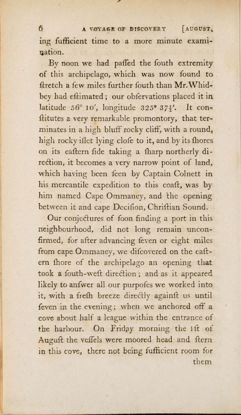 ing fufficient time to a more minute exami¬ nation. By noon we had paffed the fouth extremity of this archipelago, which was now found to - ftretch a few miles further fouth than Mr.Whidr bey had eftimated; our obfervations placed it in latitude lo', longitude 325® 371'. It conrr ftitutes a very remarkable promontory, that ter¬ minates in a high bluff rocky cliff, with a round, high rocky iflet lying clofe to it, and by its fhores on its eaflern fide taking a fharp northerly di- redlion, it becomes a very narrow point of land, M^hich having been feen by Captain Col nett in his mercantile expedition to this coaft, was by him named Cape Ommaney, and the opening between it and cape Decifion, Chriftlan Sound. Our conjedtures of foon finding a port in this neighbourhood, did not long remain uncon¬ firmed, for after advancing feven or eight miles from cape Ommaney, we dlfcovered on the eaft- ern fhore of the archipelago an opening that took a fouth-weft diredlion ; and as it appeared likely to anfwer all our purpofes we worked into it, with a frefh breeze diredlly againft us until feven in the evening; when wx anchored off a cove about half a league wdthin the entrance of the harbour. On Friday morning the iff of Ausfuff the veffels were moored head and ftern in this cove, there not being fufficient room for them