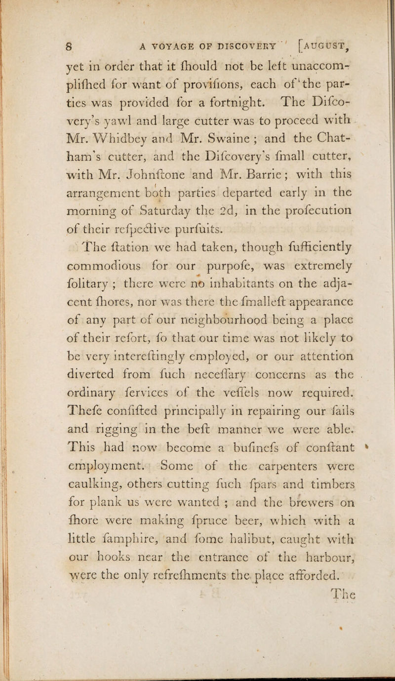 yet ill order that it fhould not be left unaccom- pliilied for want of provifions, each of‘the par¬ ties was provided for a fortnight. The Difco- very’s yawl and large cutter w’as to proceed with Mr. Whidbey and Mr. Swaine ; and the Chat¬ ham’s cutter, and the Difcovery's fmall cutter, with Mr. Johnftone and Mr. Barrie; with this arrangement both parties departed early in the morning of Saturday the 2d, in the profecution of their refpedtive purfuits. The flat ion we had taken, though fufficiently commodious for our purpofe, was extremely folitary ; there wxrc no inhabitants on the adja¬ cent fhores, nor was there the fmalleft appearance of any part of our neighbourhood being a place of their refort, fo that our time w'as not likely to be very intereftingly employed, or our attention diverted from fuch neceilary concerns as the . ordinary fervices of the veffels now required. Thefe confifted principally in repairing our fails and rigging in the befi: manner v/e were able. Th is had no^v become a bufincfs of conftant ^ employment. Some of the carpenters were caulking, others cutting fuch fpars and timbers for plank us were wanted ; and the brewers on fhore w^ere making fpruce beer, w'hich with a little famphire, and forne halibut, caught wdth our hooks near the entrance of the harbour, were the only refrefhments the place afforded.