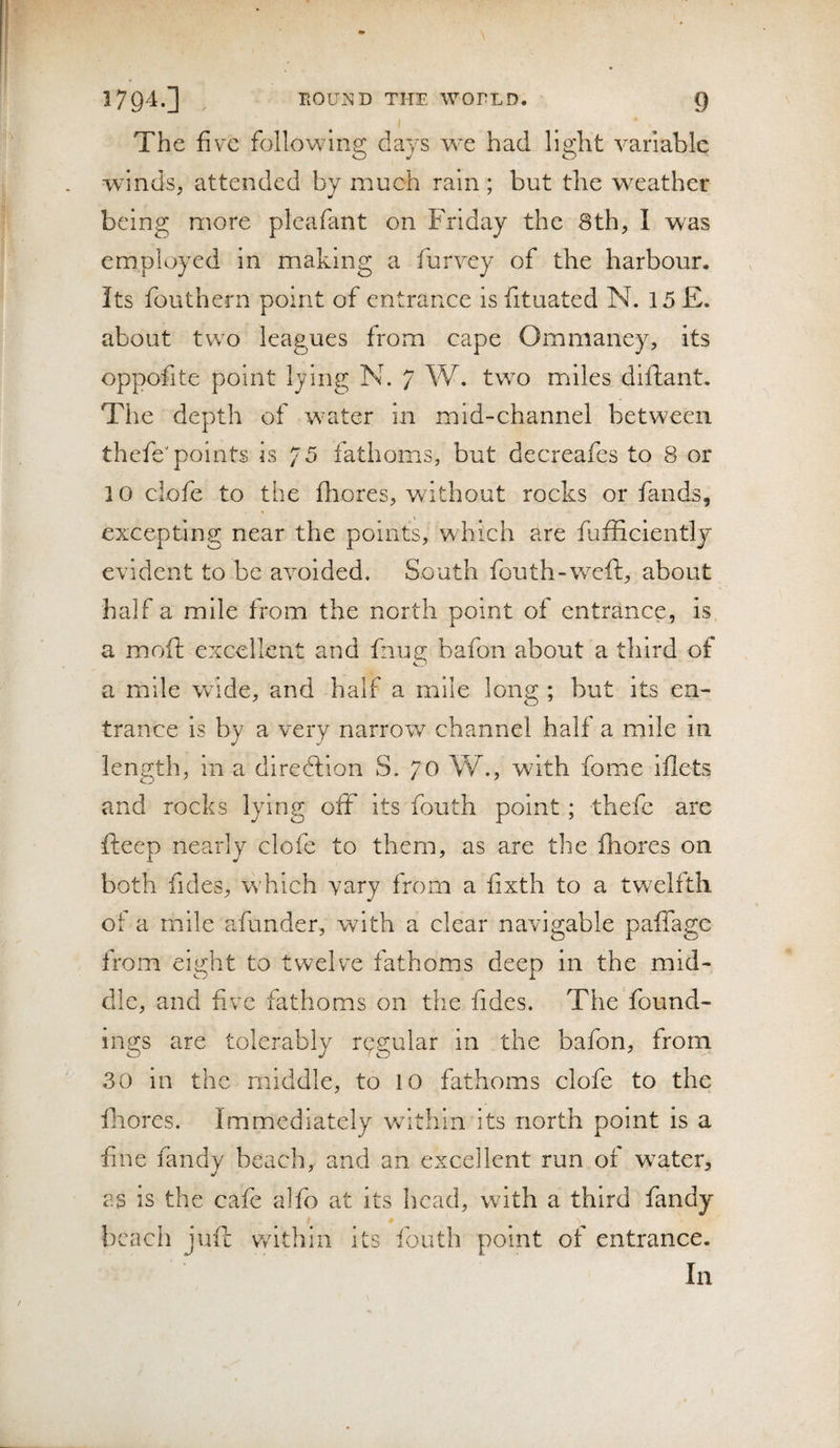 The five following days we had light variable wdnds, attended by much rain; but the weather being more plcafant on Friday the 8th, I was employed in making a furvey of the harbour. Its fouthern point of entrance is fituated N. 15 £. about two leagues from cape Ommaney, its oppofite point lying N. 7 W. two miles diftant. The depth of w’ater in mid-channel between thefeToitats is 75 fathoms, but decreafes to 8 or 10 clofe to the fhores, without rocks or fands, excepting near the points, which are fafficlently evident to be avoided. South fouth-weft, about half a mile from the north point of entrance, is a moii; excellent and fnug bafon about a third of a mile wide, and half a mile long ; but its en¬ trance is by a very narrow channel half a mile in length, in a diredlion S. 70 W., with fome iflets and rocks lying ofF its fouth point; thefc are fteep nearly clofe to them, as are the fhores on both fides, which vary from a fixth to a tw^elfth of a mile afunder, with a clear navigable paffage from eight to twelve fathoms deep in the mid¬ dle, and five fathoms on tlie fides. The found¬ ings are tolerably regular in the bafon, from 30 in the middle, to 10 fathoms clofe to the fhores. Immediately wdthin its north point is a fine fandy beach, and an excellent run of w^ater, as is the cafe alfo at its head, with a third fandy beach juft v/ithin its fouth point of entrance. In