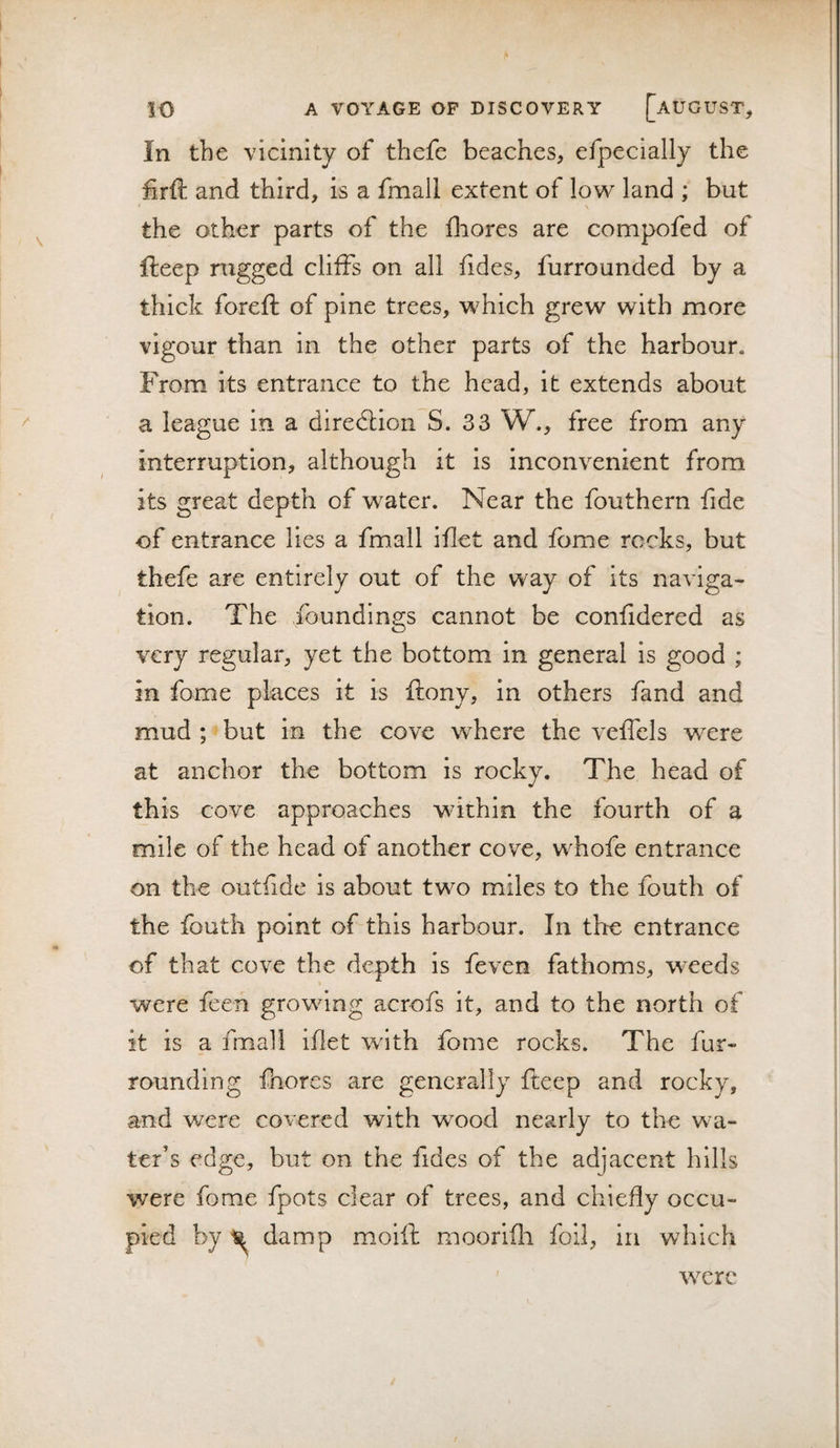 In the vicinity of thefe beaches, efpecially the firft and third, is a fmall extent of low land ; but the other parts of the fliores are compofed of fteep rugged cliffs on all fides, furrounded by a thick foreft of pine trees, which grew with more vigour than in the other parts of the harbour. From its entrance to the head, it extends about a league in a direction S. 33 W., free from any interruption, although it is inconvenient from its great depth of water. Near the fouthern fide of entrance lies a fmall iffet and fome rocks, but thefe are entirely out of the way of Its naviga¬ tion. The foundings cannot be confidered as very regular, yet the bottom in general is good ; in fome places it is ftony, in others fand and mud ; but in the cove where the veffels were at anchor the bottom is rocky. The head of this cove approaches within the fourth of a mile of the head of another cove, whofe entrance on the outfide Is about two miles to the fouth of the fouth point of this harbour. In the entrance of that cove the depth is feven fathoms, weeds were feen growing acrofs it, and to the north of it is a fmall iflet with fome rocks. The fur¬ rounding fhores are generally fteep and rocky, and were covered with wmod nearly to the wa¬ ter’s edge, but on the fides of the adjacent hills were fome fpots clear of trees, and chiefly occu¬ pied by damp moill moorifli foil, in which w^erc