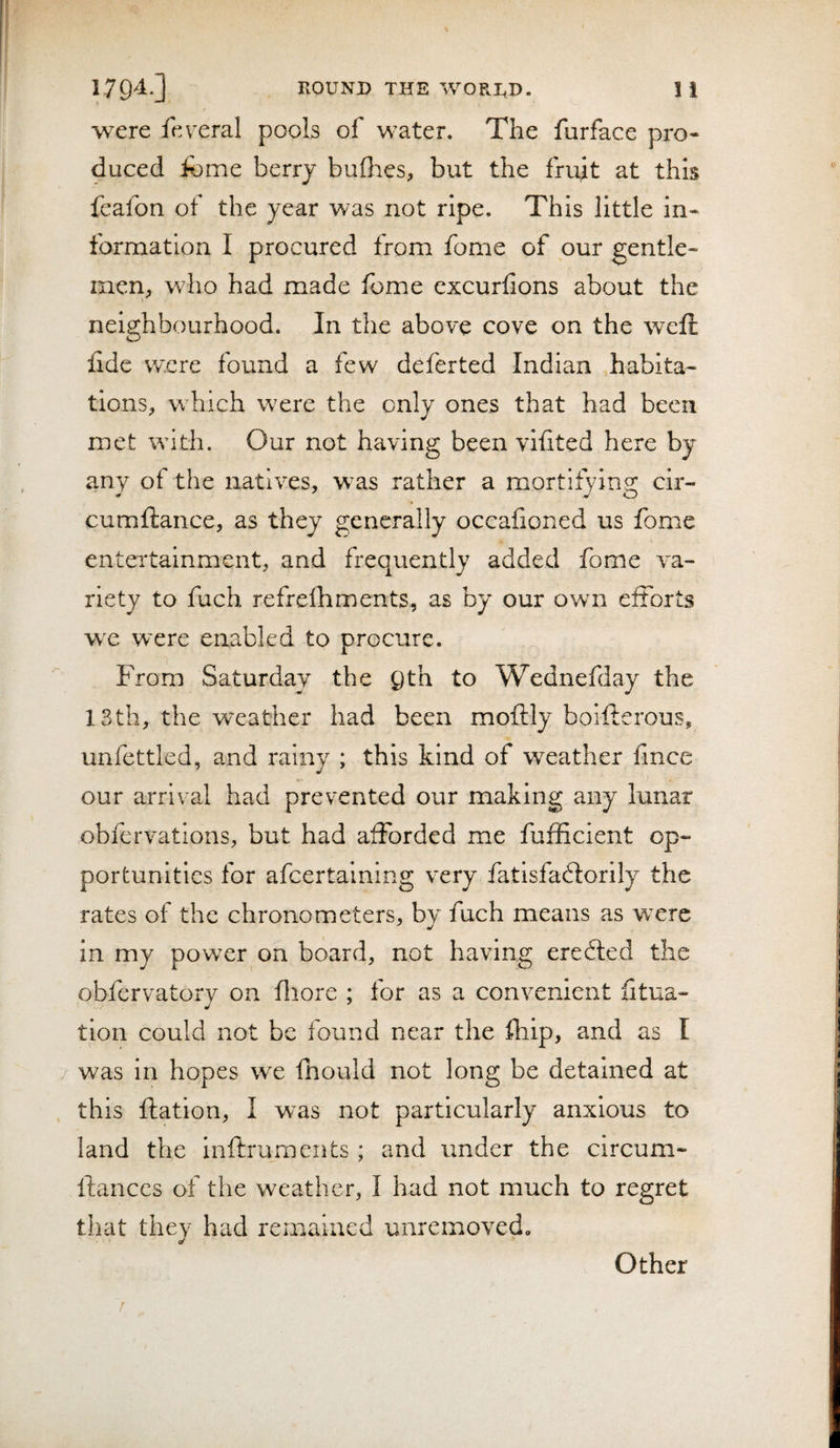 were feveral pools of water. The furface pro¬ duced fome berry bullies, but the fruit at this feafon of the year was not ripe. This little in¬ formation I procured from fome of our gentle¬ men, who had made fome cxcurlions about the neighbourhood. In the above cove on the weft ftde were found a few deferted Indian habita¬ tions, w^hich were the only ones that had been met with. Our not having been viiited here by any of the natives, was rather a mortifying cir- cumftance, as they generally occafioned us fome entertainment, and frequently added fome va¬ riety to fuch refrelhments, as by our own efforts we were enabled to procure. From Saturday the Qth to Wednefday the 13th, the weather had been moftly boifterous, unfettled, and rainy ; this kind of weather fince our arrival had prevented our making any lunar obfervations, but had afforded me fufficlent op¬ portunities for afcertalning very fatisfaftorily the rates of the chronometers, by fuch means as were in my powder on board, not having ereffed the obfervatory on fliore ; for as a convenient fitua- tlon could not be found near the fhip, and as I was in hopes we fhould not long be detained at this ftation, I was not particularly anxious to land the inftruments ; and under the circum- ftanccs of tlie weather, I had not much to regret that thev had remained unremoved. 6/ Other